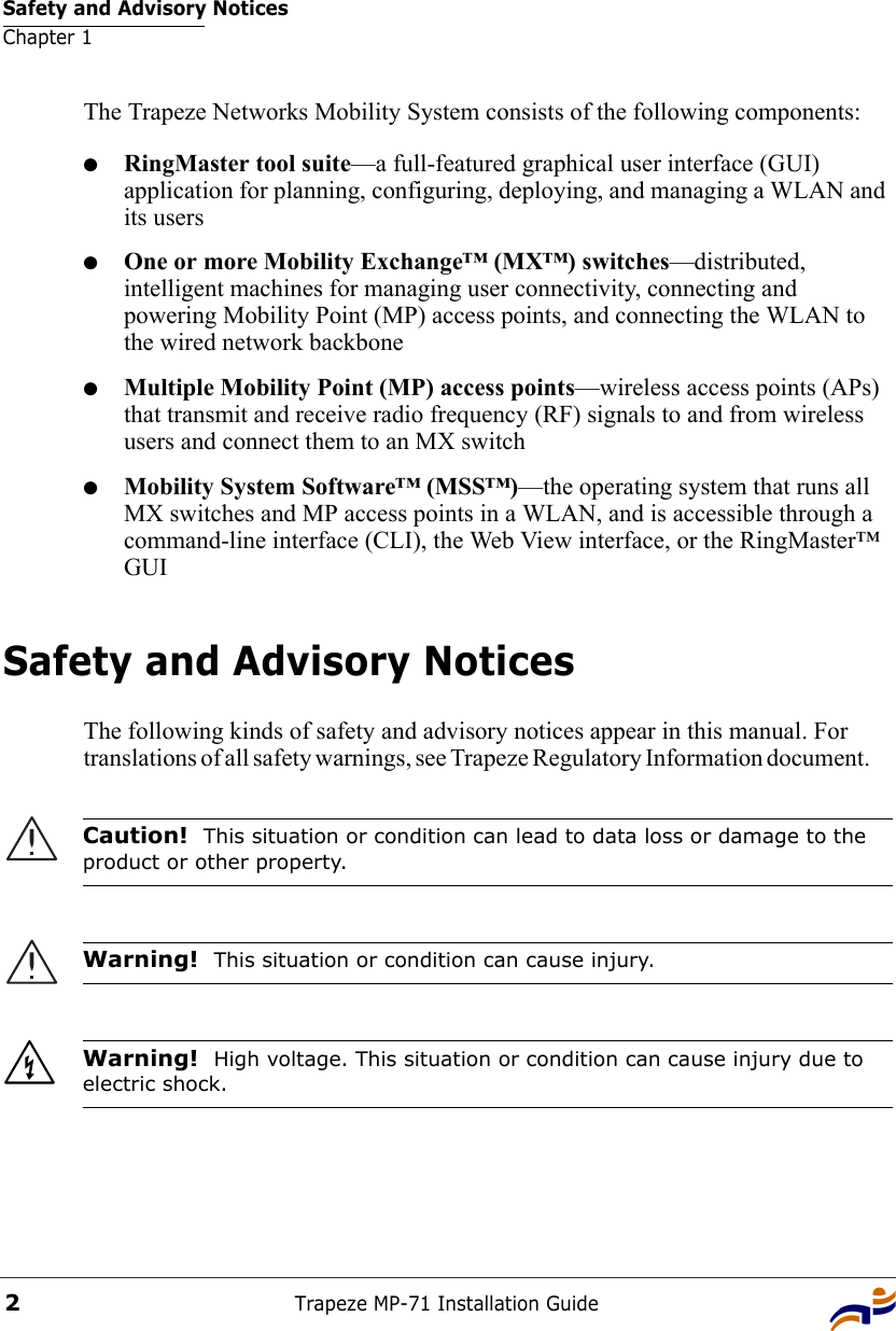 Safety and Advisory NoticesChapter 1Trapeze MP-71 Installation Guide2The Trapeze Networks Mobility System consists of the following components:●RingMaster tool suite—a full-featured graphical user interface (GUI) application for planning, configuring, deploying, and managing a WLAN and its users●One or more Mobility Exchange™ (MX™) switches—distributed, intelligent machines for managing user connectivity, connecting and powering Mobility Point (MP) access points, and connecting the WLAN to the wired network backbone●Multiple Mobility Point (MP) access points—wireless access points (APs) that transmit and receive radio frequency (RF) signals to and from wireless users and connect them to an MX switch●Mobility System Software™ (MSS™)—the operating system that runs all MX switches and MP access points in a WLAN, and is accessible through a command-line interface (CLI), the Web View interface, or the RingMaster™ GUISafety and Advisory NoticesThe following kinds of safety and advisory notices appear in this manual. For translations of all safety warnings, see Trapeze Regulatory Information document.      Caution!  This situation or condition can lead to data loss or damage to the product or other property.Warning!  This situation or condition can cause injury. Warning!  High voltage. This situation or condition can cause injury due to electric shock.