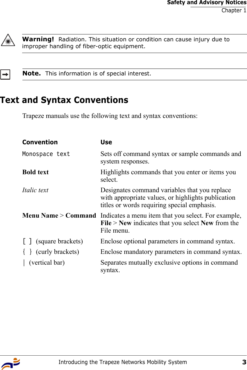 Safety and Advisory NoticesChapter 1Introducing the Trapeze Networks Mobility System3Text and Syntax ConventionsTrapeze manuals use the following text and syntax conventions:  Warning!  Radiation. This situation or condition can cause injury due to improper handling of fiber-optic equipment.Note.  This information is of special interest.Convention UseMonospace text Sets off command syntax or sample commands and system responses.Bold text Highlights commands that you enter or items you select.Italic text Designates command variables that you replace with appropriate values, or highlights publication titles or words requiring special emphasis.Menu Name &gt; Command Indicates a menu item that you select. For example, File &gt; New indicates that you select New from the File menu.[ ] (square brackets) Enclose optional parameters in command syntax.{ } (curly brackets) Enclose mandatory parameters in command syntax.| (vertical bar) Separates mutually exclusive options in command syntax.
