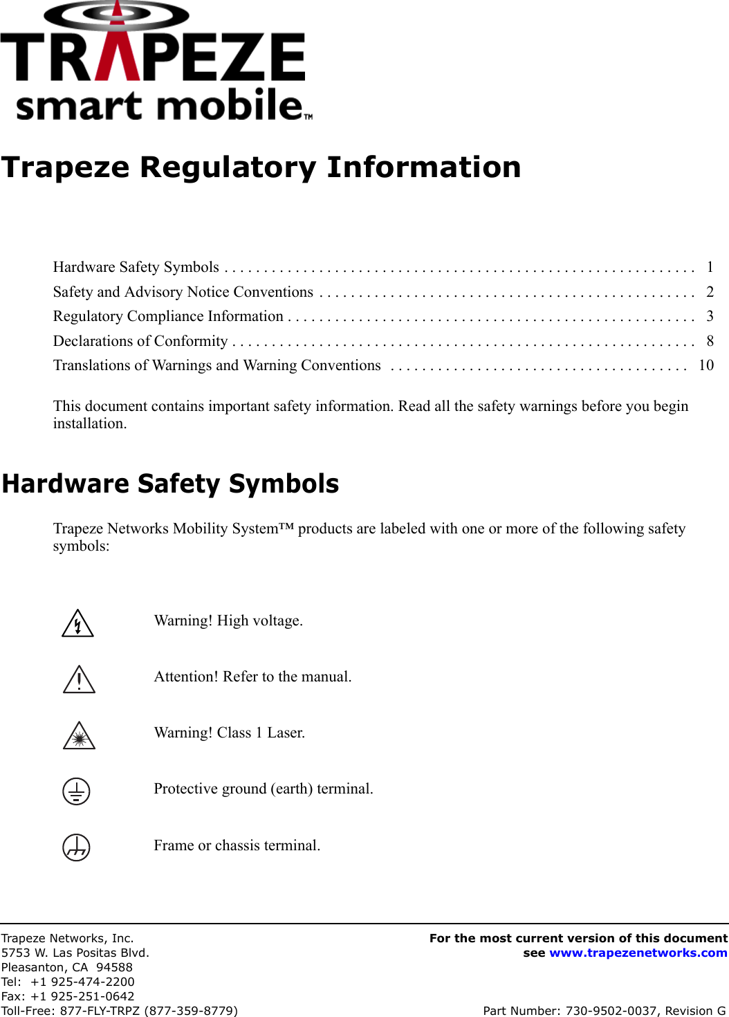 Trapeze Networks, Inc.5753 W. Las Positas Blvd.Pleasanton, CA 94588Tel: +1 925-474-2200Fax: +1 925-251-0642Toll-Free: 877-FLY-TRPZ (877-359-8779) Part Number: 730-9502-0037, Revision GFor the most current version of this documentsee www.trapezenetworks.comTrapeze Regulatory InformationThis document contains important safety information. Read all the safety warnings before you begin installation. Hardware Safety SymbolsTrapeze Networks Mobility System™ products are labeled with one or more of the following safety symbols:Hardware Safety Symbols . . . . . . . . . . . . . . . . . . . . . . . . . . . . . . . . . . . . . . . . . . . . . . . . . . . . . . . . . . . .   1Safety and Advisory Notice Conventions . . . . . . . . . . . . . . . . . . . . . . . . . . . . . . . . . . . . . . . . . . . . . . . .   2Regulatory Compliance Information . . . . . . . . . . . . . . . . . . . . . . . . . . . . . . . . . . . . . . . . . . . . . . . . . . . .   3Declarations of Conformity . . . . . . . . . . . . . . . . . . . . . . . . . . . . . . . . . . . . . . . . . . . . . . . . . . . . . . . . . . .   8Translations of Warnings and Warning Conventions  . . . . . . . . . . . . . . . . . . . . . . . . . . . . . . . . . . . . . .   10Warning! High voltage.Attention! Refer to the manual.Warning! Class 1 Laser.Protective ground (earth) terminal.Frame or chassis terminal.