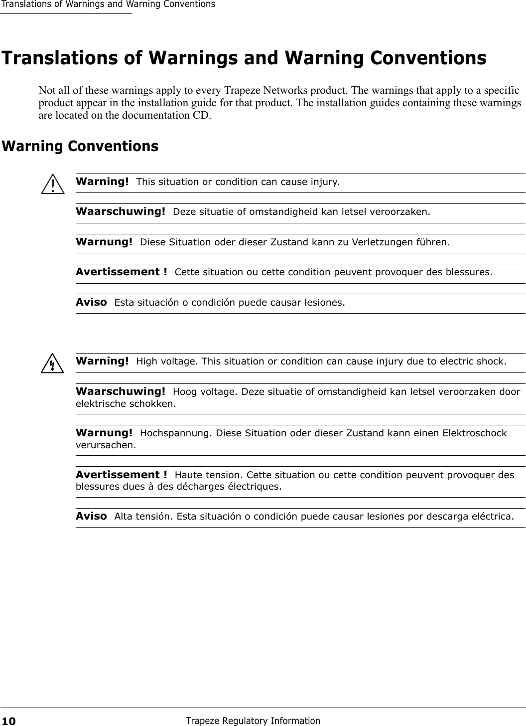 Translations of Warnings and Warning ConventionsTrapeze Regulatory Information10Translations of Warnings and Warning ConventionsNot all of these warnings apply to every Trapeze Networks product. The warnings that apply to a specific product appear in the installation guide for that product. The installation guides containing these warnings are located on the documentation CD.Warning ConventionsWarning!  This situation or condition can cause injury.Waarschuwing!  Deze situatie of omstandigheid kan letsel veroorzaken.Warnung!  Diese Situation oder dieser Zustand kann zu Verletzungen führen.Avertissement !  Cette situation ou cette condition peuvent provoquer des blessures.Aviso  Esta situación o condición puede causar lesiones.Warning!  High voltage. This situation or condition can cause injury due to electric shock.Waarschuwing!  Hoog voltage. Deze situatie of omstandigheid kan letsel veroorzaken door elektrische schokken.Warnung!  Hochspannung. Diese Situation oder dieser Zustand kann einen Elektroschock verursachen.Avertissement !  Haute tension. Cette situation ou cette condition peuvent provoquer des blessures dues à des décharges électriques.Aviso  Alta tensión. Esta situación o condición puede causar lesiones por descarga eléctrica.