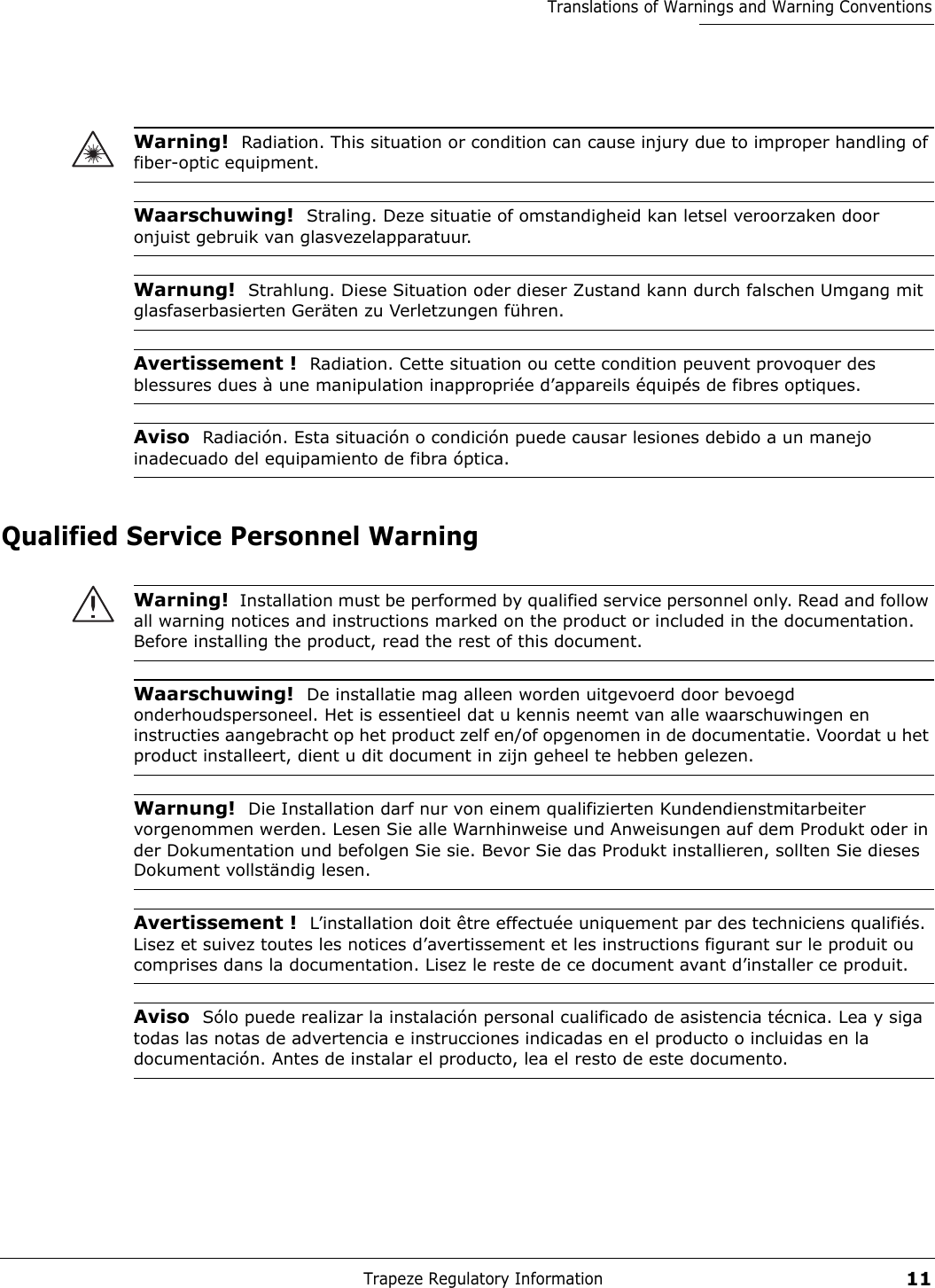 Trapeze Regulatory Information11Translations of Warnings and Warning ConventionsQualified Service Personnel WarningWarning!  Radiation. This situation or condition can cause injury due to improper handling of fiber-optic equipment.Waarschuwing!  Straling. Deze situatie of omstandigheid kan letsel veroorzaken door onjuist gebruik van glasvezelapparatuur.Warnung!  Strahlung. Diese Situation oder dieser Zustand kann durch falschen Umgang mit glasfaserbasierten Geräten zu Verletzungen führen.Avertissement !  Radiation. Cette situation ou cette condition peuvent provoquer des blessures dues à une manipulation inappropriée d’appareils équipés de fibres optiques.Aviso  Radiación. Esta situación o condición puede causar lesiones debido a un manejo inadecuado del equipamiento de fibra óptica. Warning!  Installation must be performed by qualified service personnel only. Read and follow all warning notices and instructions marked on the product or included in the documentation. Before installing the product, read the rest of this document.Waarschuwing!  De installatie mag alleen worden uitgevoerd door bevoegd onderhoudspersoneel. Het is essentieel dat u kennis neemt van alle waarschuwingen en instructies aangebracht op het product zelf en/of opgenomen in de documentatie. Voordat u het product installeert, dient u dit document in zijn geheel te hebben gelezen.Warnung!  Die Installation darf nur von einem qualifizierten Kundendienstmitarbeiter vorgenommen werden. Lesen Sie alle Warnhinweise und Anweisungen auf dem Produkt oder in der Dokumentation und befolgen Sie sie. Bevor Sie das Produkt installieren, sollten Sie dieses Dokument vollständig lesen.Avertissement !  L’installation doit être effectuée uniquement par des techniciens qualifiés. Lisez et suivez toutes les notices d’avertissement et les instructions figurant sur le produit ou comprises dans la documentation. Lisez le reste de ce document avant d’installer ce produit.Aviso  Sólo puede realizar la instalación personal cualificado de asistencia técnica. Lea y siga todas las notas de advertencia e instrucciones indicadas en el producto o incluidas en la documentación. Antes de instalar el producto, lea el resto de este documento. 