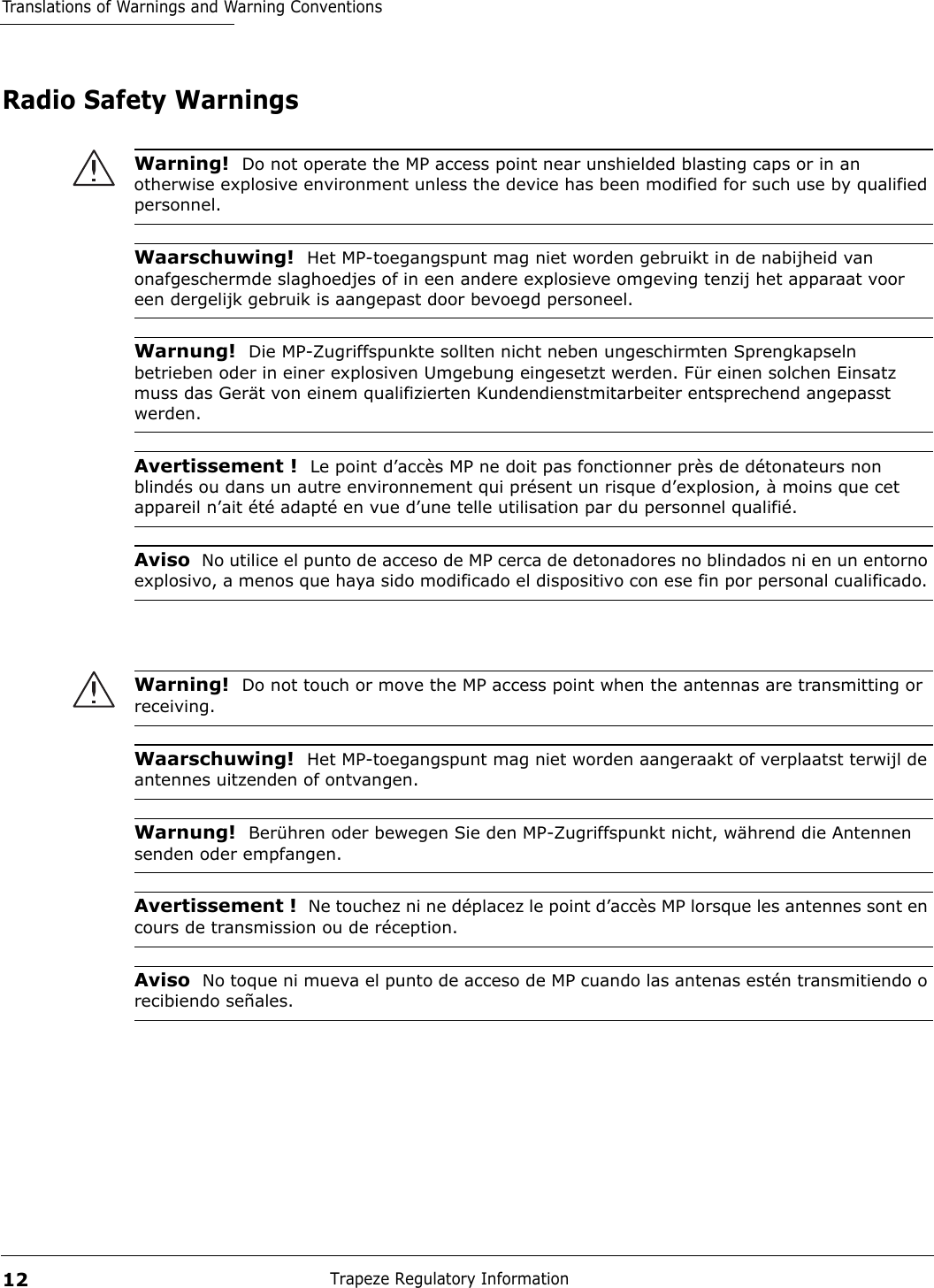 Translations of Warnings and Warning ConventionsTrapeze Regulatory Information12Radio Safety WarningsWarning!  Do not operate the MP access point near unshielded blasting caps or in an otherwise explosive environment unless the device has been modified for such use by qualified personnel. Waarschuwing!  Het MP-toegangspunt mag niet worden gebruikt in de nabijheid van onafgeschermde slaghoedjes of in een andere explosieve omgeving tenzij het apparaat voor een dergelijk gebruik is aangepast door bevoegd personeel. Warnung!  Die MP-Zugriffspunkte sollten nicht neben ungeschirmten Sprengkapseln betrieben oder in einer explosiven Umgebung eingesetzt werden. Für einen solchen Einsatz muss das Gerät von einem qualifizierten Kundendienstmitarbeiter entsprechend angepasst werden. Avertissement !  Le point d’accès MP ne doit pas fonctionner près de détonateurs non blindés ou dans un autre environnement qui présent un risque d’explosion, à moins que cet appareil n’ait été adapté en vue d’une telle utilisation par du personnel qualifié. Aviso  No utilice el punto de acceso de MP cerca de detonadores no blindados ni en un entorno explosivo, a menos que haya sido modificado el dispositivo con ese fin por personal cualificado. Warning!  Do not touch or move the MP access point when the antennas are transmitting or receiving.Waarschuwing!  Het MP-toegangspunt mag niet worden aangeraakt of verplaatst terwijl de antennes uitzenden of ontvangen.Warnung!  Berühren oder bewegen Sie den MP-Zugriffspunkt nicht, während die Antennen senden oder empfangen.Avertissement !  Ne touchez ni ne déplacez le point d’accès MP lorsque les antennes sont en cours de transmission ou de réception.Aviso  No toque ni mueva el punto de acceso de MP cuando las antenas estén transmitiendo o recibiendo señales. 