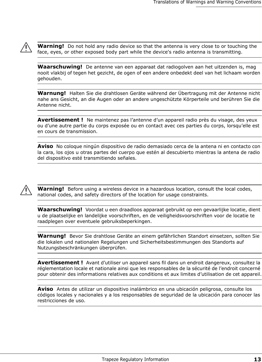 Trapeze Regulatory Information13Translations of Warnings and Warning ConventionsWarning!  Do not hold any radio device so that the antenna is very close to or touching the face, eyes, or other exposed body part while the device&apos;s radio antenna is transmitting.Waarschuwing!  De antenne van een apparaat dat radiogolven aan het uitzenden is, mag nooit vlakbij of tegen het gezicht, de ogen of een andere onbedekt deel van het lichaam worden gehouden.Warnung!  Halten Sie die drahtlosen Geräte während der Übertragung mit der Antenne nicht nahe ans Gesicht, an die Augen oder an andere ungeschützte Körperteile und berühren Sie die Antenne nicht.Avertissement !  Ne maintenez pas l’antenne d’un appareil radio près du visage, des yeux ou d’une autre partie du corps exposée ou en contact avec ces parties du corps, lorsqu’elle est en cours de transmission.Aviso  No coloque ningún dispositivo de radio demasiado cerca de la antena ni en contacto con la cara, los ojos u otras partes del cuerpo que estén al descubierto mientras la antena de radio del dispositivo esté transmitiendo señales. Warning!  Before using a wireless device in a hazardous location, consult the local codes, national codes, and safety directors of the location for usage constraints.Waarschuwing!  Voordat u een draadloos apparaat gebruikt op een gevaarlijke locatie, dient u de plaatselijke en landelijke voorschriften, en de veiligheidsvoorschriften voor de locatie te raadplegen over eventuele gebruiksbeperkingen.Warnung!  Bevor Sie drahtlose Geräte an einem gefährlichen Standort einsetzen, sollten Sie die lokalen und nationalen Regelungen und Sicherheitsbestimmungen des Standorts auf Nutzungsbeschränkungen überprüfen.Avertissement !  Avant d’utiliser un appareil sans fil dans un endroit dangereux, consultez la réglementation locale et nationale ainsi que les responsables de la sécurité de l’endroit concerné pour obtenir des informations relatives aux conditions et aux limites d’utilisation de cet appareil.Aviso  Antes de utilizar un dispositivo inalámbrico en una ubicación peligrosa, consulte los códigos locales y nacionales y a los responsables de seguridad de la ubicación para conocer las restricciones de uso. 