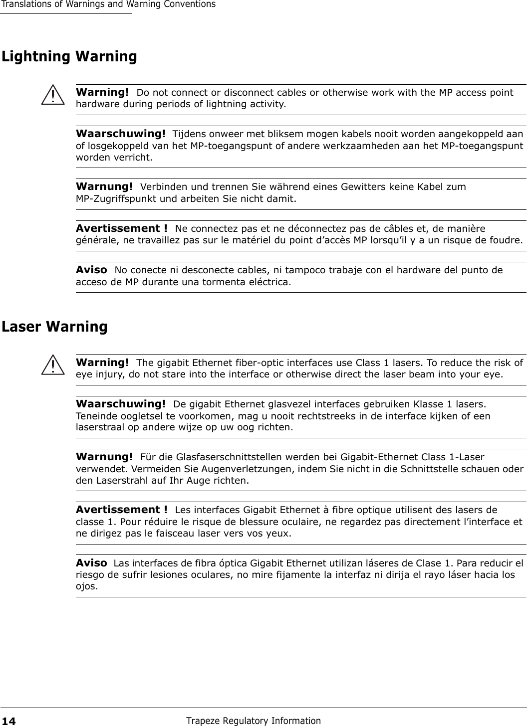 Translations of Warnings and Warning ConventionsTrapeze Regulatory Information14Lightning WarningLaser WarningWarning!  Do not connect or disconnect cables or otherwise work with the MP access point hardware during periods of lightning activity.Waarschuwing!  Tijdens onweer met bliksem mogen kabels nooit worden aangekoppeld aan of losgekoppeld van het MP-toegangspunt of andere werkzaamheden aan het MP-toegangspunt worden verricht. Warnung!  Verbinden und trennen Sie während eines Gewitters keine Kabel zum MP-Zugriffspunkt und arbeiten Sie nicht damit. Avertissement !  Ne connectez pas et ne déconnectez pas de câbles et, de manière générale, ne travaillez pas sur le matériel du point d’accès MP lorsqu’il y a un risque de foudre.Aviso  No conecte ni desconecte cables, ni tampoco trabaje con el hardware del punto de acceso de MP durante una tormenta eléctrica. Warning!  The gigabit Ethernet fiber-optic interfaces use Class 1 lasers. To reduce the risk of eye injury, do not stare into the interface or otherwise direct the laser beam into your eye.Waarschuwing!  De gigabit Ethernet glasvezel interfaces gebruiken Klasse 1 lasers. Teneinde oogletsel te voorkomen, mag u nooit rechtstreeks in de interface kijken of een laserstraal op andere wijze op uw oog richten.Warnung!  Für die Glasfaserschnittstellen werden bei Gigabit-Ethernet Class 1-Laser verwendet. Vermeiden Sie Augenverletzungen, indem Sie nicht in die Schnittstelle schauen oder den Laserstrahl auf Ihr Auge richten.Avertissement !  Les interfaces Gigabit Ethernet à fibre optique utilisent des lasers de classe 1. Pour réduire le risque de blessure oculaire, ne regardez pas directement l’interface et ne dirigez pas le faisceau laser vers vos yeux.Aviso  Las interfaces de fibra óptica Gigabit Ethernet utilizan láseres de Clase 1. Para reducir el riesgo de sufrir lesiones oculares, no mire fijamente la interfaz ni dirija el rayo láser hacia los ojos.