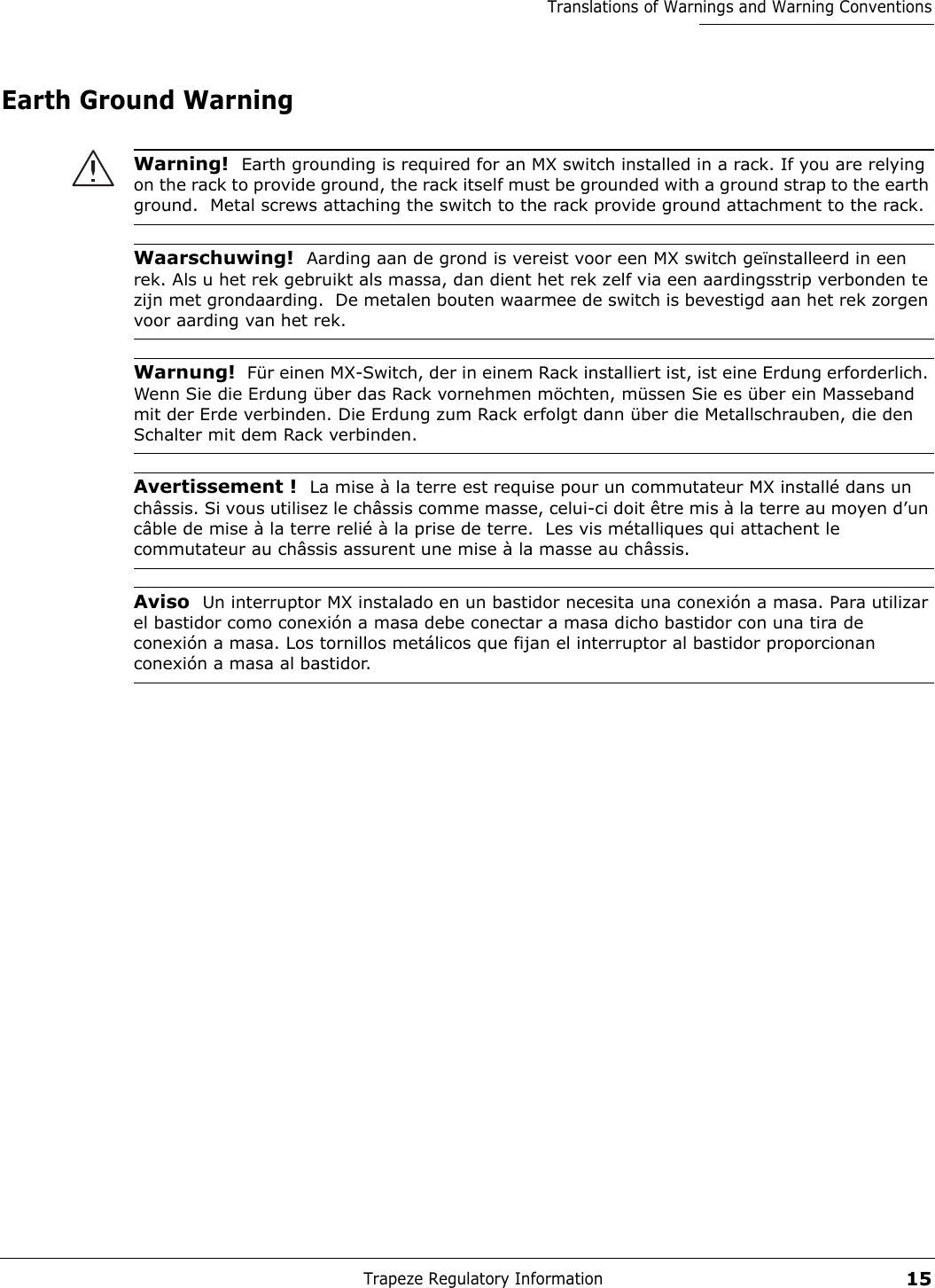 Trapeze Regulatory Information15Translations of Warnings and Warning ConventionsEarth Ground WarningWarning!  Earth grounding is required for an MX switch installed in a rack. If you are relying on the rack to provide ground, the rack itself must be grounded with a ground strap to the earth ground.  Metal screws attaching the switch to the rack provide ground attachment to the rack.Waarschuwing!  Aarding aan de grond is vereist voor een MX switch geïnstalleerd in een rek. Als u het rek gebruikt als massa, dan dient het rek zelf via een aardingsstrip verbonden te zijn met grondaarding.  De metalen bouten waarmee de switch is bevestigd aan het rek zorgen voor aarding van het rek.Warnung!  Für einen MX-Switch, der in einem Rack installiert ist, ist eine Erdung erforderlich. Wenn Sie die Erdung über das Rack vornehmen möchten, müssen Sie es über ein Masseband mit der Erde verbinden. Die Erdung zum Rack erfolgt dann über die Metallschrauben, die den Schalter mit dem Rack verbinden. Avertissement !  La mise à la terre est requise pour un commutateur MX installé dans un châssis. Si vous utilisez le châssis comme masse, celui-ci doit être mis à la terre au moyen d’un câble de mise à la terre relié à la prise de terre.  Les vis métalliques qui attachent le commutateur au châssis assurent une mise à la masse au châssis. Aviso  Un interruptor MX instalado en un bastidor necesita una conexión a masa. Para utilizar el bastidor como conexión a masa debe conectar a masa dicho bastidor con una tira de conexión a masa. Los tornillos metálicos que fijan el interruptor al bastidor proporcionan conexión a masa al bastidor. 