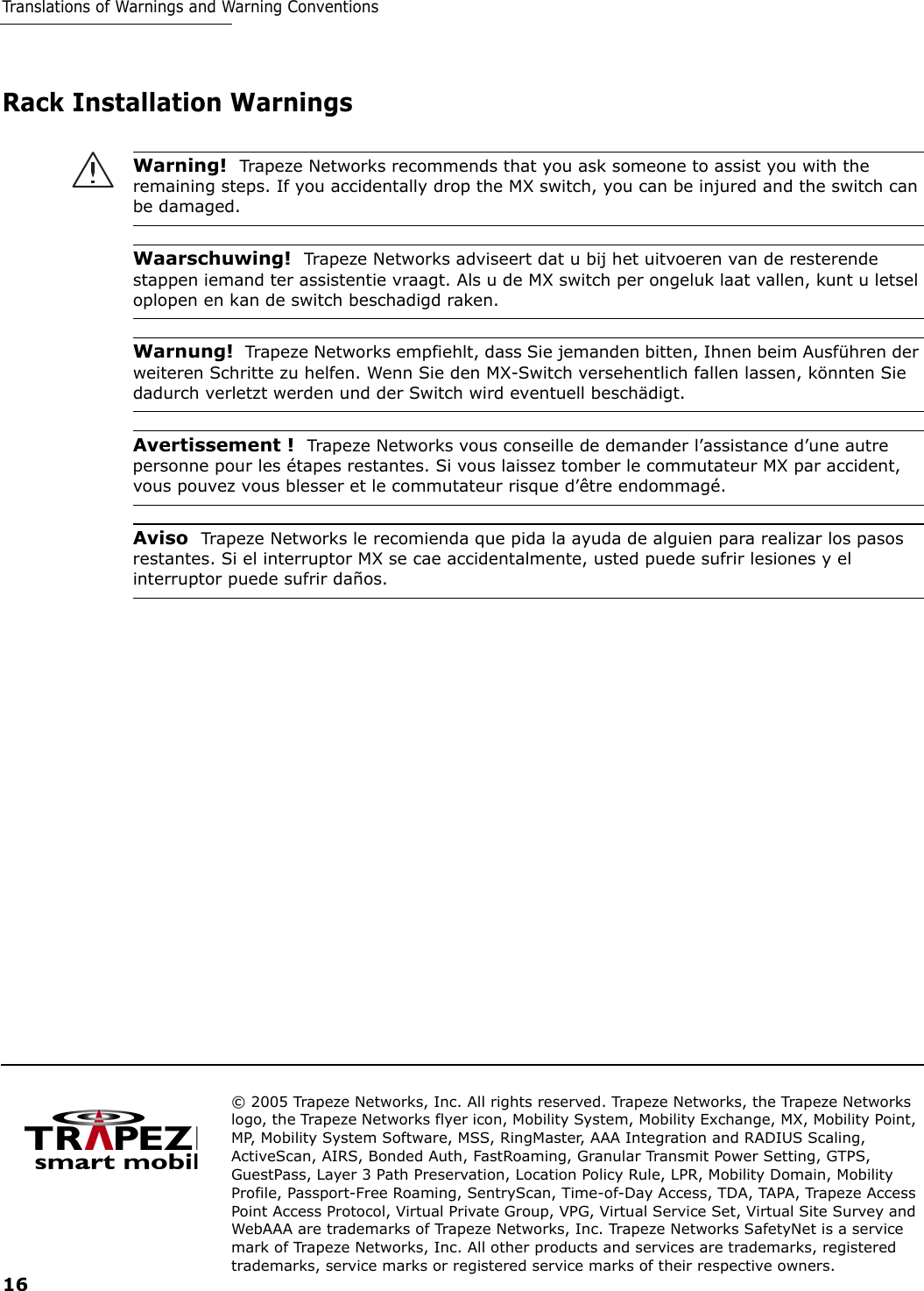 © 2005 Trapeze Networks, Inc. All rights reserved. Trapeze Networks, the Trapeze Networks logo, the Trapeze Networks flyer icon, Mobility System, Mobility Exchange, MX, Mobility Point, MP, Mobility System Software, MSS, RingMaster, AAA Integration and RADIUS Scaling, ActiveScan, AIRS, Bonded Auth, FastRoaming, Granular Transmit Power Setting, GTPS, GuestPass, Layer 3 Path Preservation, Location Policy Rule, LPR, Mobility Domain, Mobility Profile, Passport-Free Roaming, SentryScan, Time-of-Day Access, TDA, TAPA, Trapeze Access Point Access Protocol, Virtual Private Group, VPG, Virtual Service Set, Virtual Site Survey and WebAAA are trademarks of Trapeze Networks, Inc. Trapeze Networks SafetyNet is a service mark of Trapeze Networks, Inc. All other products and services are trademarks, registered trademarks, service marks or registered service marks of their respective owners. 16Translations of Warnings and Warning ConventionsRack Installation WarningsWarning!  Trapeze Networks recommends that you ask someone to assist you with the remaining steps. If you accidentally drop the MX switch, you can be injured and the switch can be damaged. Waarschuwing!  Trapeze Networks adviseert dat u bij het uitvoeren van de resterende stappen iemand ter assistentie vraagt. Als u de MX switch per ongeluk laat vallen, kunt u letsel oplopen en kan de switch beschadigd raken. Warnung!  Trapeze Networks empfiehlt, dass Sie jemanden bitten, Ihnen beim Ausführen der weiteren Schritte zu helfen. Wenn Sie den MX-Switch versehentlich fallen lassen, könnten Sie dadurch verletzt werden und der Switch wird eventuell beschädigt. Avertissement !  Trapeze Networks vous conseille de demander l’assistance d’une autre personne pour les étapes restantes. Si vous laissez tomber le commutateur MX par accident, vous pouvez vous blesser et le commutateur risque d’être endommagé. Aviso  Trapeze Networks le recomienda que pida la ayuda de alguien para realizar los pasos restantes. Si el interruptor MX se cae accidentalmente, usted puede sufrir lesiones y el interruptor puede sufrir daños. 