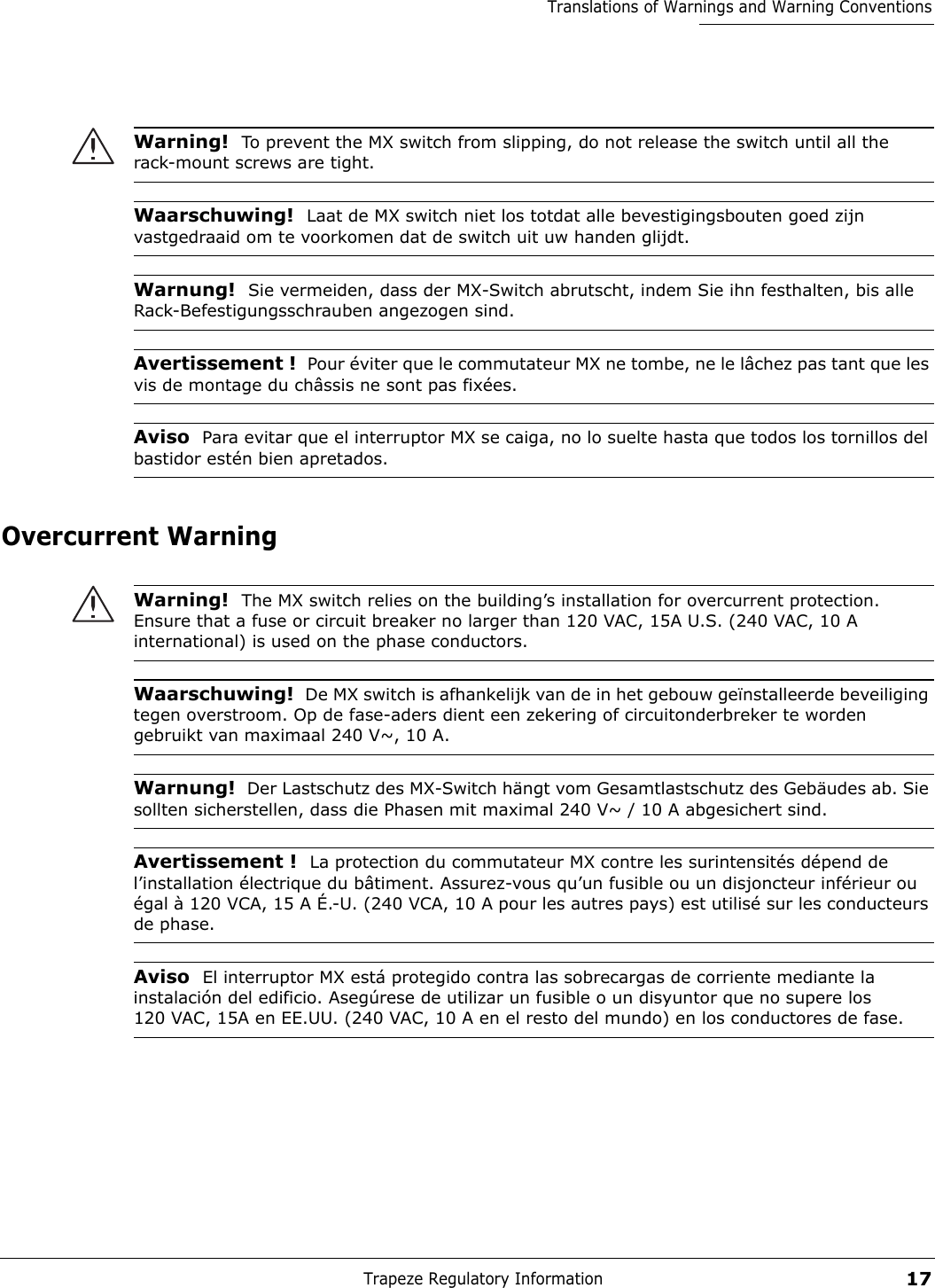 Trapeze Regulatory Information17Translations of Warnings and Warning ConventionsOvercurrent WarningWarning!  To prevent the MX switch from slipping, do not release the switch until all the rack-mount screws are tight. Waarschuwing!  Laat de MX switch niet los totdat alle bevestigingsbouten goed zijn vastgedraaid om te voorkomen dat de switch uit uw handen glijdt. Warnung!  Sie vermeiden, dass der MX-Switch abrutscht, indem Sie ihn festhalten, bis alle Rack-Befestigungsschrauben angezogen sind. Avertissement !  Pour éviter que le commutateur MX ne tombe, ne le lâchez pas tant que les vis de montage du châssis ne sont pas fixées.Aviso  Para evitar que el interruptor MX se caiga, no lo suelte hasta que todos los tornillos del bastidor estén bien apretados. Warning!  The MX switch relies on the building’s installation for overcurrent protection. Ensure that a fuse or circuit breaker no larger than 120 VAC, 15A U.S. (240 VAC, 10 A international) is used on the phase conductors. Waarschuwing!  De MX switch is afhankelijk van de in het gebouw geïnstalleerde beveiliging tegen overstroom. Op de fase-aders dient een zekering of circuitonderbreker te worden gebruikt van maximaal 240 V~, 10 A.Warnung!  Der Lastschutz des MX-Switch hängt vom Gesamtlastschutz des Gebäudes ab. Sie sollten sicherstellen, dass die Phasen mit maximal 240 V~ / 10 A abgesichert sind. Avertissement !  La protection du commutateur MX contre les surintensités dépend de l’installation électrique du bâtiment. Assurez-vous qu’un fusible ou un disjoncteur inférieur ou égal à 120 VCA, 15 A É.-U. (240 VCA, 10 A pour les autres pays) est utilisé sur les conducteurs de phase. Aviso  El interruptor MX está protegido contra las sobrecargas de corriente mediante la instalación del edificio. Asegúrese de utilizar un fusible o un disyuntor que no supere los 120 VAC, 15A en EE.UU. (240 VAC, 10 A en el resto del mundo) en los conductores de fase. 