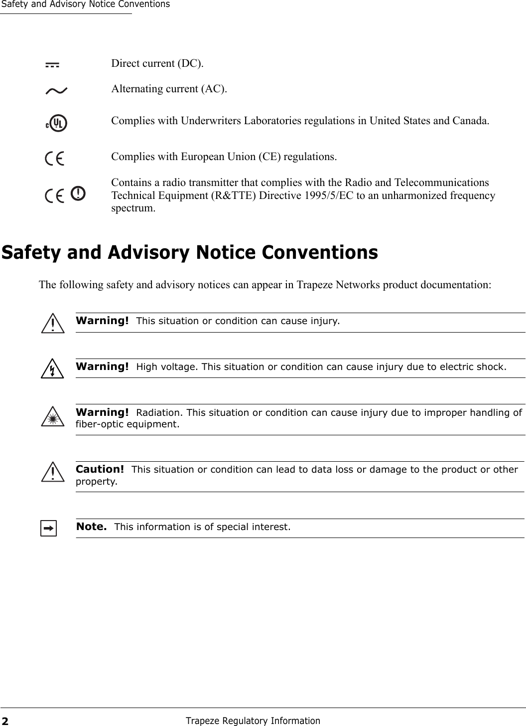 Safety and Advisory Notice ConventionsTrapeze Regulatory Information2Safety and Advisory Notice ConventionsThe following safety and advisory notices can appear in Trapeze Networks product documentation:   Direct current (DC).Alternating current (AC).Complies with Underwriters Laboratories regulations in United States and Canada.Complies with European Union (CE) regulations.Contains a radio transmitter that complies with the Radio and Telecommunications Technical Equipment (R&amp;TTE) Directive 1995/5/EC to an unharmonized frequency spectrum.Warning!  This situation or condition can cause injury.Warning!  High voltage. This situation or condition can cause injury due to electric shock.Warning!  Radiation. This situation or condition can cause injury due to improper handling of fiber-optic equipment.Caution!  This situation or condition can lead to data loss or damage to the product or other property.Note.  This information is of special interest.