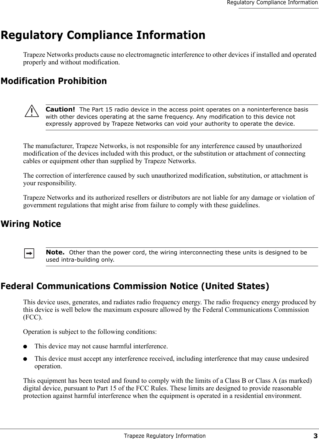 Trapeze Regulatory Information3Regulatory Compliance InformationRegulatory Compliance InformationTrapeze Networks products cause no electromagnetic interference to other devices if installed and operated properly and without modification.Modification ProhibitionThe manufacturer, Trapeze Networks, is not responsible for any interference caused by unauthorized modification of the devices included with this product, or the substitution or attachment of connecting cables or equipment other than supplied by Trapeze Networks.The correction of interference caused by such unauthorized modification, substitution, or attachment is your responsibility.Trapeze Networks and its authorized resellers or distributors are not liable for any damage or violation of government regulations that might arise from failure to comply with these guidelines.Wiring NoticeFederal Communications Commission Notice (United States)This device uses, generates, and radiates radio frequency energy. The radio frequency energy produced by this device is well below the maximum exposure allowed by the Federal Communications Commission (FCC).  Operation is subject to the following conditions:●This device may not cause harmful interference.●This device must accept any interference received, including interference that may cause undesired operation.This equipment has been tested and found to comply with the limits of a Class B or Class A (as marked) digital device, pursuant to Part 15 of the FCC Rules. These limits are designed to provide reasonable protection against harmful interference when the equipment is operated in a residential environment. Caution!  The Part 15 radio device in the access point operates on a noninterference basis with other devices operating at the same frequency. Any modification to this device not expressly approved by Trapeze Networks can void your authority to operate the device. Note.  Other than the power cord, the wiring interconnecting these units is designed to be used intra-building only.