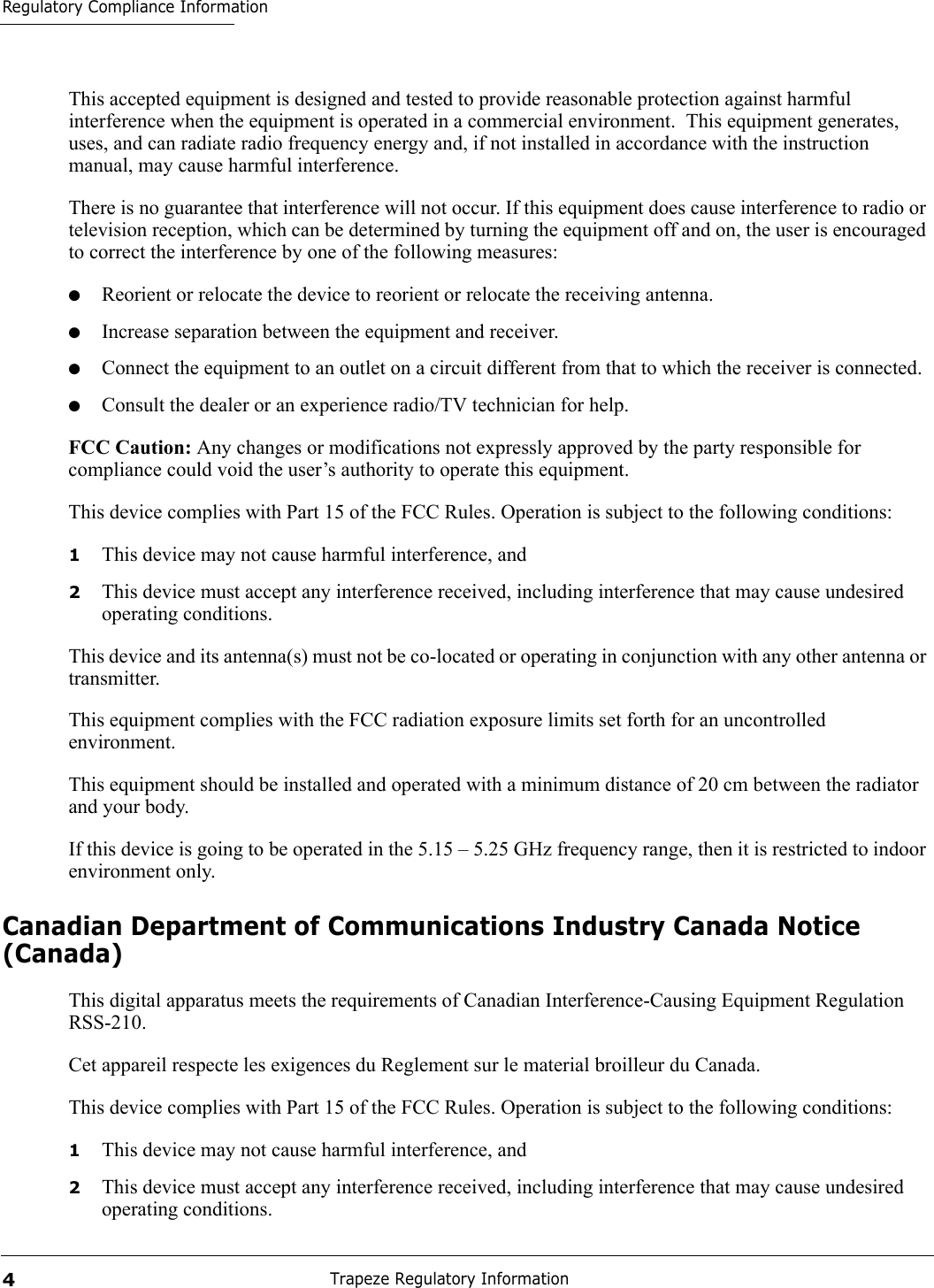 Regulatory Compliance InformationTrapeze Regulatory Information4This accepted equipment is designed and tested to provide reasonable protection against harmful interference when the equipment is operated in a commercial environment.  This equipment generates, uses, and can radiate radio frequency energy and, if not installed in accordance with the instruction manual, may cause harmful interference. There is no guarantee that interference will not occur. If this equipment does cause interference to radio or television reception, which can be determined by turning the equipment off and on, the user is encouraged to correct the interference by one of the following measures:●Reorient or relocate the device to reorient or relocate the receiving antenna.●Increase separation between the equipment and receiver.●Connect the equipment to an outlet on a circuit different from that to which the receiver is connected.●Consult the dealer or an experience radio/TV technician for help.FCC Caution: Any changes or modifications not expressly approved by the party responsible for compliance could void the user’s authority to operate this equipment. This device complies with Part 15 of the FCC Rules. Operation is subject to the following conditions:1This device may not cause harmful interference, and2This device must accept any interference received, including interference that may cause undesired operating conditions.This device and its antenna(s) must not be co-located or operating in conjunction with any other antenna or transmitter. This equipment complies with the FCC radiation exposure limits set forth for an uncontrolled environment. This equipment should be installed and operated with a minimum distance of 20 cm between the radiator and your body. If this device is going to be operated in the 5.15 – 5.25 GHz frequency range, then it is restricted to indoor environment only. Canadian Department of Communications Industry Canada Notice (Canada)This digital apparatus meets the requirements of Canadian Interference-Causing Equipment Regulation RSS-210.Cet appareil respecte les exigences du Reglement sur le material broilleur du Canada. This device complies with Part 15 of the FCC Rules. Operation is subject to the following conditions:1This device may not cause harmful interference, and2This device must accept any interference received, including interference that may cause undesired operating conditions.