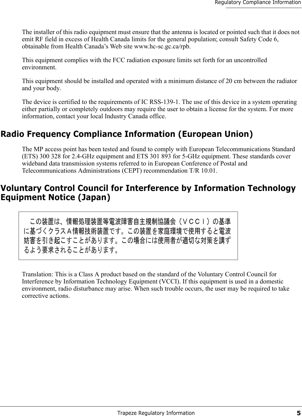 Trapeze Regulatory Information5Regulatory Compliance InformationThe installer of this radio equipment must ensure that the antenna is located or pointed such that it does not emit RF field in excess of Health Canada limits for the general population; consult Safety Code 6, obtainable from Health Canada’s Web site www.hc-sc.gc.ca/rpb.This equipment complies with the FCC radiation exposure limits set forth for an uncontrolled environment. This equipment should be installed and operated with a minimum distance of 20 cm between the radiator and your body. The device is certified to the requirements of IC RSS-139-1. The use of this device in a system operating either partially or completely outdoors may require the user to obtain a license for the system. For more information, contact your local Industry Canada office.Radio Frequency Compliance Information (European Union)The MP access point has been tested and found to comply with European Telecommunications Standard (ETS) 300 328 for 2.4-GHz equipment and ETS 301 893 for 5-GHz equipment. These standards cover wideband data transmission systems referred to in European Conference of Postal and Telecommunications Administrations (CEPT) recommendation T/R 10.01.Voluntary Control Council for Interference by Information Technology Equipment Notice (Japan)Translation: This is a Class A product based on the standard of the Voluntary Control Council for Interference by Information Technology Equipment (VCCI). If this equipment is used in a domestic environment, radio disturbance may arise. When such trouble occurs, the user may be required to take corrective actions.