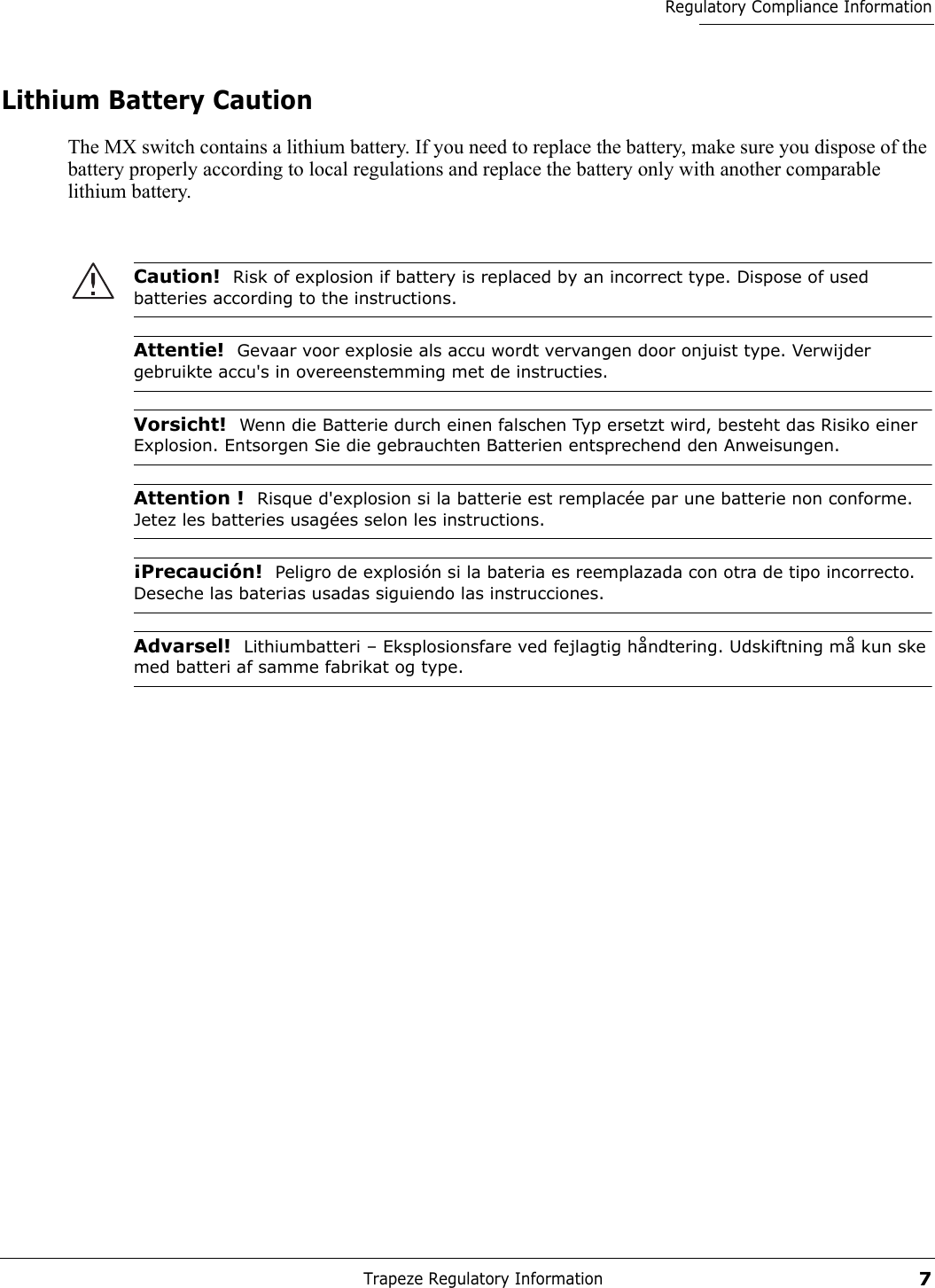 Trapeze Regulatory Information7Regulatory Compliance InformationLithium Battery CautionThe MX switch contains a lithium battery. If you need to replace the battery, make sure you dispose of the battery properly according to local regulations and replace the battery only with another comparable lithium battery.Caution!  Risk of explosion if battery is replaced by an incorrect type. Dispose of used batteries according to the instructions. Attentie!  Gevaar voor explosie als accu wordt vervangen door onjuist type. Verwijder gebruikte accu&apos;s in overeenstemming met de instructies.Vorsicht!  Wenn die Batterie durch einen falschen Typ ersetzt wird, besteht das Risiko einer Explosion. Entsorgen Sie die gebrauchten Batterien entsprechend den Anweisungen.Attention !  Risque d&apos;explosion si la batterie est remplacée par une batterie non conforme. Jetez les batteries usagées selon les instructions.¡Precaución!  Peligro de explosión si la bateria es reemplazada con otra de tipo incorrecto. Deseche las baterias usadas siguiendo las instrucciones. Advarsel!  Lithiumbatteri – Eksplosionsfare ved fejlagtig håndtering. Udskiftning må kun ske med batteri af samme fabrikat og type.