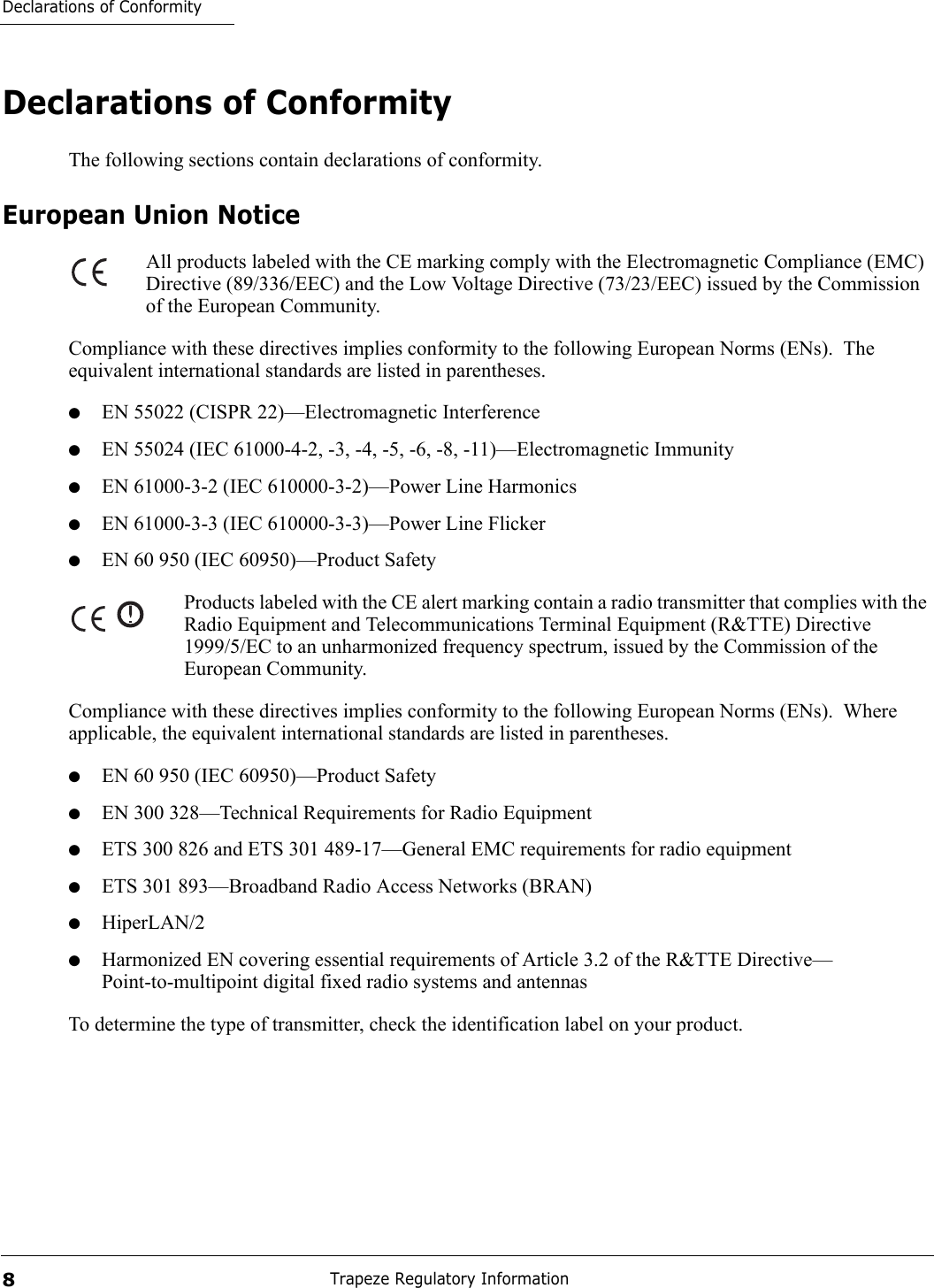 Declarations of ConformityTrapeze Regulatory Information8Declarations of ConformityThe following sections contain declarations of conformity.European Union NoticeAll products labeled with the CE marking comply with the Electromagnetic Compliance (EMC) Directive (89/336/EEC) and the Low Voltage Directive (73/23/EEC) issued by the Commission of the European Community.Compliance with these directives implies conformity to the following European Norms (ENs).  The equivalent international standards are listed in parentheses.●EN 55022 (CISPR 22)—Electromagnetic Interference●EN 55024 (IEC 61000-4-2, -3, -4, -5, -6, -8, -11)—Electromagnetic Immunity●EN 61000-3-2 (IEC 610000-3-2)—Power Line Harmonics●EN 61000-3-3 (IEC 610000-3-3)—Power Line Flicker●EN 60 950 (IEC 60950)—Product SafetyProducts labeled with the CE alert marking contain a radio transmitter that complies with the Radio Equipment and Telecommunications Terminal Equipment (R&amp;TTE) Directive 1999/5/EC to an unharmonized frequency spectrum, issued by the Commission of the European Community.Compliance with these directives implies conformity to the following European Norms (ENs).  Where applicable, the equivalent international standards are listed in parentheses.●EN 60 950 (IEC 60950)—Product Safety●EN 300 328—Technical Requirements for Radio Equipment●ETS 300 826 and ETS 301 489-17—General EMC requirements for radio equipment●ETS 301 893—Broadband Radio Access Networks (BRAN)●HiperLAN/2●Harmonized EN covering essential requirements of Article 3.2 of the R&amp;TTE Directive—Point-to-multipoint digital fixed radio systems and antennasTo determine the type of transmitter, check the identification label on your product.