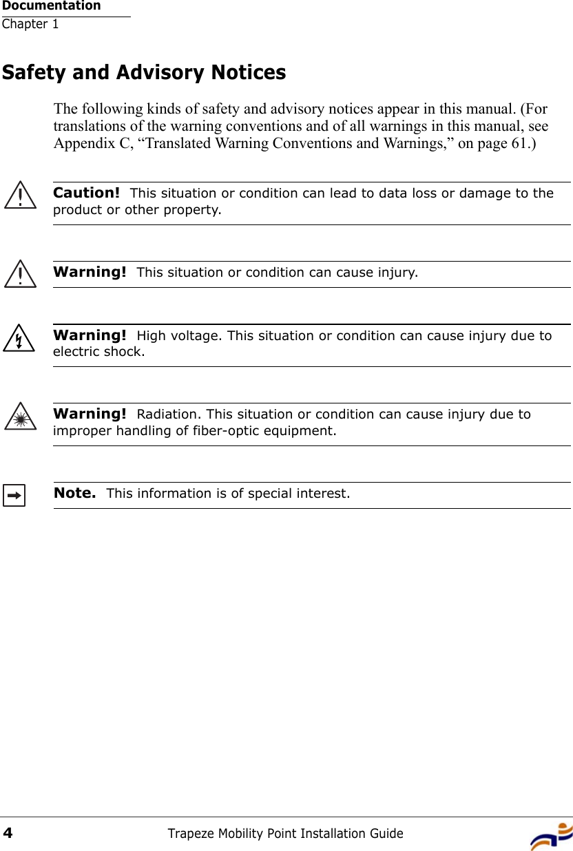 DocumentationChapter 1Trapeze Mobility Point Installation Guide4Safety and Advisory NoticesThe following kinds of safety and advisory notices appear in this manual. (For translations of the warning conventions and of all warnings in this manual, see Appendix C, “Translated Warning Conventions and Warnings,” on page 61.)     Caution!  This situation or condition can lead to data loss or damage to the product or other property.Warning!  This situation or condition can cause injury. Warning!  High voltage. This situation or condition can cause injury due to electric shock.Warning!  Radiation. This situation or condition can cause injury due to improper handling of fiber-optic equipment.Note.  This information is of special interest.