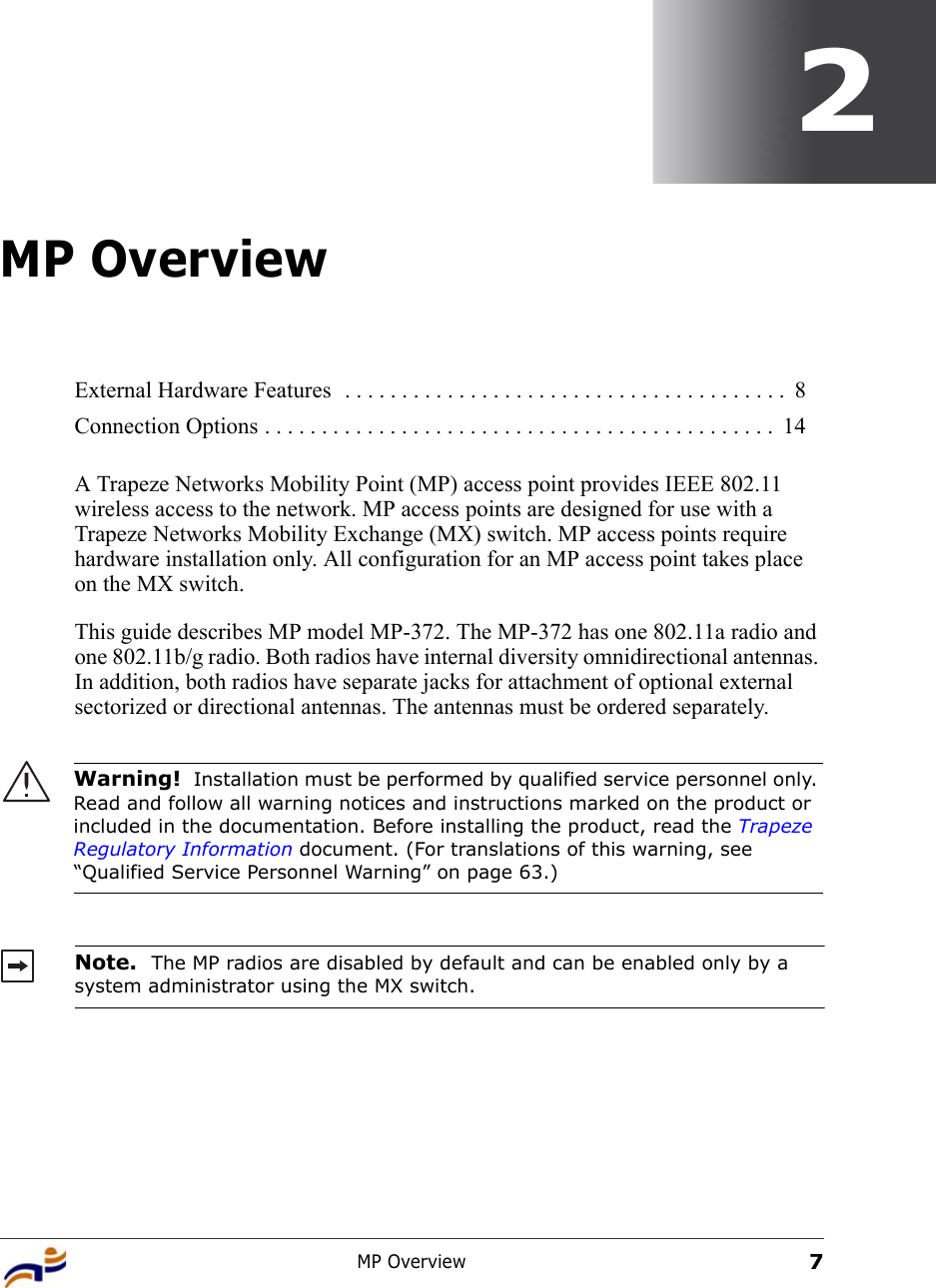 MP Overview72MP OverviewA Trapeze Networks Mobility Point (MP) access point provides IEEE 802.11 wireless access to the network. MP access points are designed for use with a Trapeze Networks Mobility Exchange (MX) switch. MP access points require hardware installation only. All configuration for an MP access point takes place on the MX switch.This guide describes MP model MP-372. The MP-372 has one 802.11a radio and one 802.11b/g radio. Both radios have internal diversity omnidirectional antennas. In addition, both radios have separate jacks for attachment of optional external sectorized or directional antennas. The antennas must be ordered separately.  External Hardware Features  . . . . . . . . . . . . . . . . . . . . . . . . . . . . . . . . . . . . . . .  8Connection Options . . . . . . . . . . . . . . . . . . . . . . . . . . . . . . . . . . . . . . . . . . . . .  14Warning!  Installation must be performed by qualified service personnel only. Read and follow all warning notices and instructions marked on the product or included in the documentation. Before installing the product, read the Trapeze Regulatory Information document. (For translations of this warning, see “Qualified Service Personnel Warning” on page 63.)Note.  The MP radios are disabled by default and can be enabled only by a system administrator using the MX switch. 