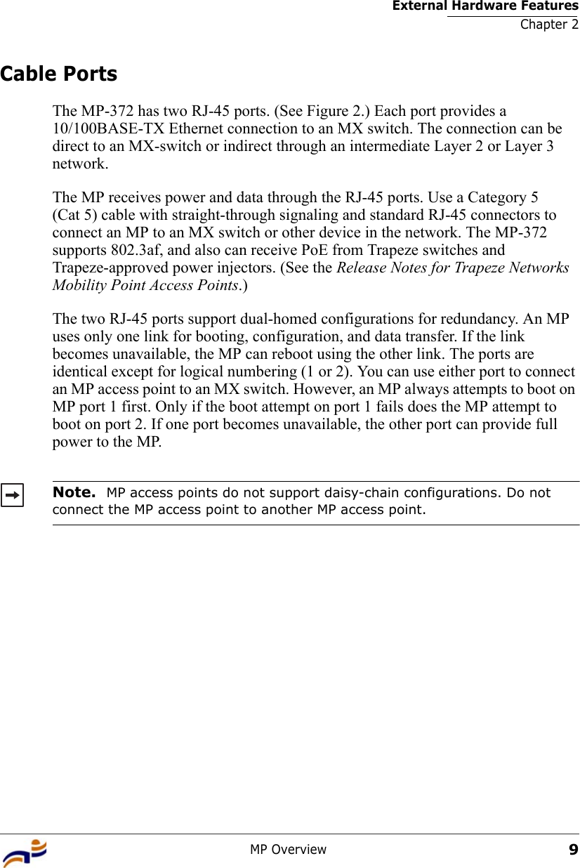 External Hardware FeaturesChapter 2MP Overview9Cable PortsThe MP-372 has two RJ-45 ports. (See Figure 2.) Each port provides a 10/100BASE-TX Ethernet connection to an MX switch. The connection can be direct to an MX-switch or indirect through an intermediate Layer 2 or Layer 3 network. The MP receives power and data through the RJ-45 ports. Use a Category 5 (Cat 5) cable with straight-through signaling and standard RJ-45 connectors to connect an MP to an MX switch or other device in the network. The MP-372 supports 802.3af, and also can receive PoE from Trapeze switches and Trapeze-approved power injectors. (See the Release Notes for Trapeze Networks Mobility Point Access Points.)The two RJ-45 ports support dual-homed configurations for redundancy. An MP uses only one link for booting, configuration, and data transfer. If the link becomes unavailable, the MP can reboot using the other link. The ports are identical except for logical numbering (1 or 2). You can use either port to connect an MP access point to an MX switch. However, an MP always attempts to boot on MP port 1 first. Only if the boot attempt on port 1 fails does the MP attempt to boot on port 2. If one port becomes unavailable, the other port can provide full power to the MP. Note.  MP access points do not support daisy-chain configurations. Do not connect the MP access point to another MP access point.