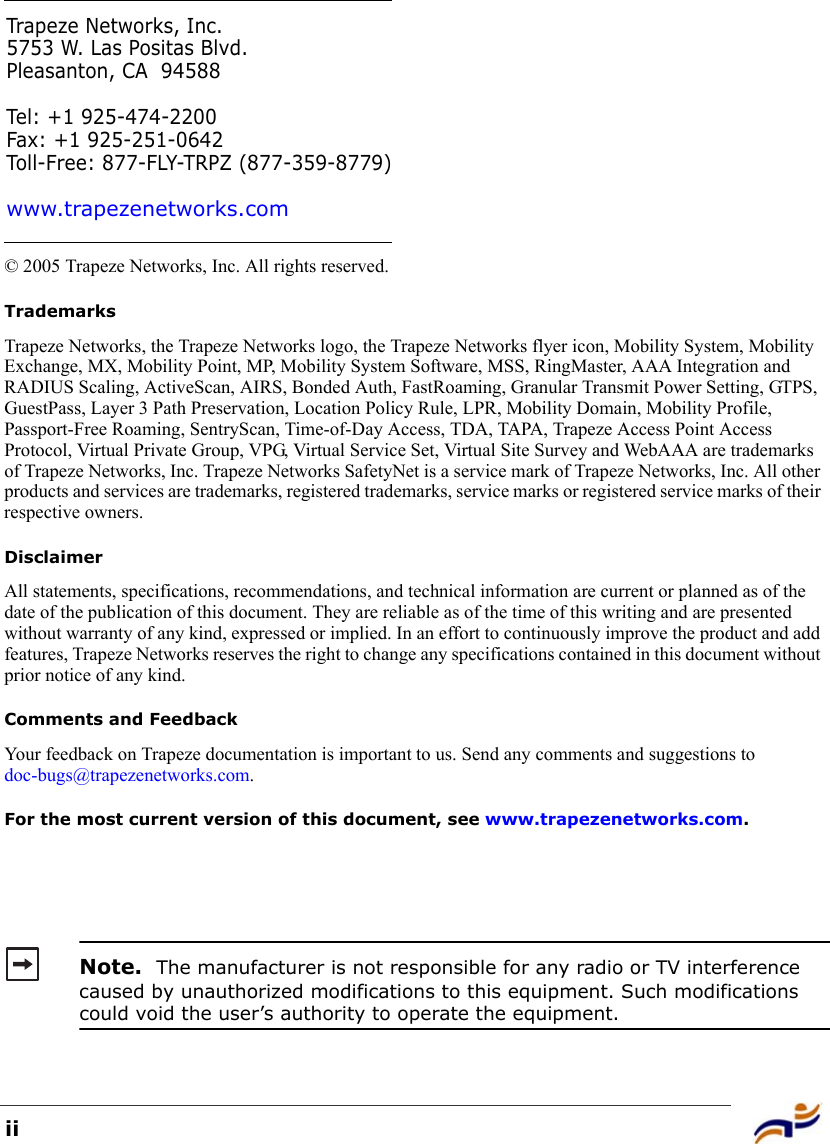 ii© 2005 Trapeze Networks, Inc. All rights reserved. TrademarksTrapeze Networks, the Trapeze Networks logo, the Trapeze Networks flyer icon, Mobility System, Mobility Exchange, MX, Mobility Point, MP, Mobility System Software, MSS, RingMaster, AAA Integration and RADIUS Scaling, ActiveScan, AIRS, Bonded Auth, FastRoaming, Granular Transmit Power Setting, GTPS, GuestPass, Layer 3 Path Preservation, Location Policy Rule, LPR, Mobility Domain, Mobility Profile, Passport-Free Roaming, SentryScan, Time-of-Day Access, TDA, TAPA, Trapeze Access Point Access Protocol, Virtual Private Group, VPG, Virtual Service Set, Virtual Site Survey and WebAAA are trademarks of Trapeze Networks, Inc. Trapeze Networks SafetyNet is a service mark of Trapeze Networks, Inc. All other products and services are trademarks, registered trademarks, service marks or registered service marks of their respective owners.DisclaimerAll statements, specifications, recommendations, and technical information are current or planned as of the date of the publication of this document. They are reliable as of the time of this writing and are presented without warranty of any kind, expressed or implied. In an effort to continuously improve the product and add features, Trapeze Networks reserves the right to change any specifications contained in this document without prior notice of any kind.Comments and FeedbackYour feedback on Trapeze documentation is important to us. Send any comments and suggestions to doc-bugs@trapezenetworks.com.For the most current version of this document, see www.trapezenetworks.com. Note.  The manufacturer is not responsible for any radio or TV interference caused by unauthorized modifications to this equipment. Such modifications could void the user’s authority to operate the equipment.Trapeze Networks, Inc.5753 W. Las Positas Blvd.Pleasanton, CA 94588Tel: +1 925-474-2200Fax: +1 925-251-0642Toll-Free: 877-FLY-TRPZ (877-359-8779)www.trapezenetworks.com