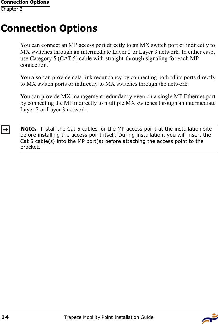 Connection OptionsChapter 2Trapeze Mobility Point Installation Guide14Connection OptionsYou can connect an MP access port directly to an MX switch port or indirectly to MX switches through an intermediate Layer 2 or Layer 3 network. In either case, use Category 5 (CAT 5) cable with straight-through signaling for each MP connection.You also can provide data link redundancy by connecting both of its ports directly to MX switch ports or indirectly to MX switches through the network.You can provide MX management redundancy even on a single MP Ethernet port by connecting the MP indirectly to multiple MX switches through an intermediate Layer 2 or Layer 3 network. Note.  Install the Cat 5 cables for the MP access point at the installation site before installing the access point itself. During installation, you will insert the Cat 5 cable(s) into the MP port(s) before attaching the access point to the bracket. 