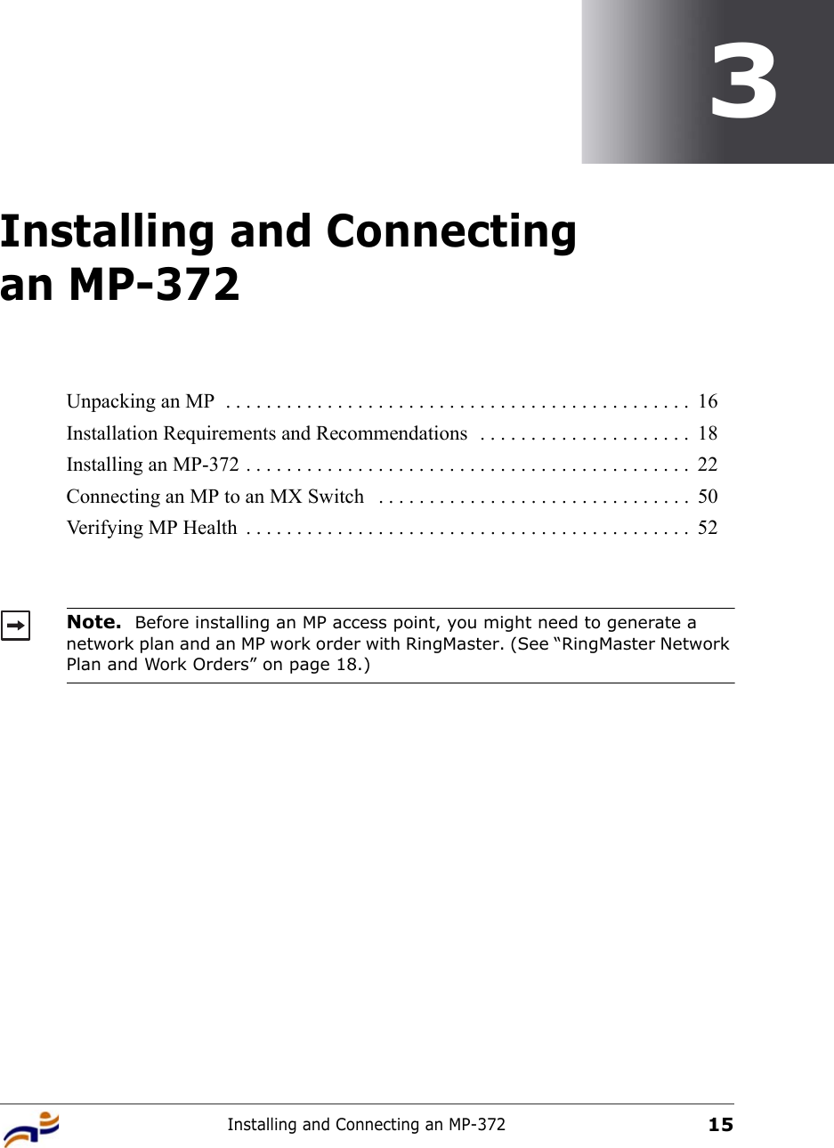 Installing and Connecting an MP-372153Installing and Connecting an MP-372Unpacking an MP  . . . . . . . . . . . . . . . . . . . . . . . . . . . . . . . . . . . . . . . . . . . . . .  16Installation Requirements and Recommendations  . . . . . . . . . . . . . . . . . . . . .  18Installing an MP-372 . . . . . . . . . . . . . . . . . . . . . . . . . . . . . . . . . . . . . . . . . . . .  22Connecting an MP to an MX Switch   . . . . . . . . . . . . . . . . . . . . . . . . . . . . . . .  50Verifying MP Health  . . . . . . . . . . . . . . . . . . . . . . . . . . . . . . . . . . . . . . . . . . . .  52Note.  Before installing an MP access point, you might need to generate a network plan and an MP work order with RingMaster. (See “RingMaster Network Plan and Work Orders” on page 18.)