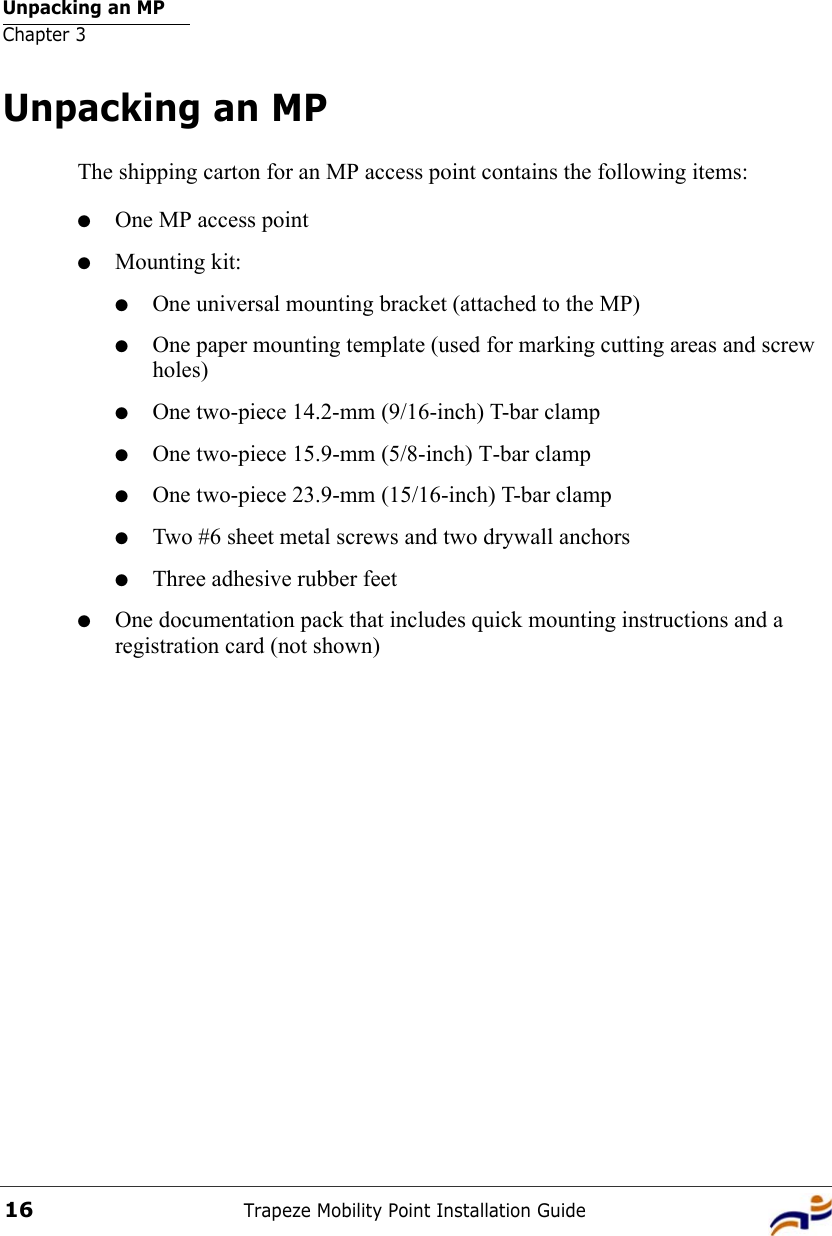 Unpacking an MPChapter 3Trapeze Mobility Point Installation Guide16Unpacking an MPThe shipping carton for an MP access point contains the following items: ●One MP access point●Mounting kit:●One universal mounting bracket (attached to the MP) ●One paper mounting template (used for marking cutting areas and screw holes) ●One two-piece 14.2-mm (9/16-inch) T-bar clamp ●One two-piece 15.9-mm (5/8-inch) T-bar clamp●One two-piece 23.9-mm (15/16-inch) T-bar clamp●Two #6 sheet metal screws and two drywall anchors●Three adhesive rubber feet●One documentation pack that includes quick mounting instructions and a registration card (not shown)
