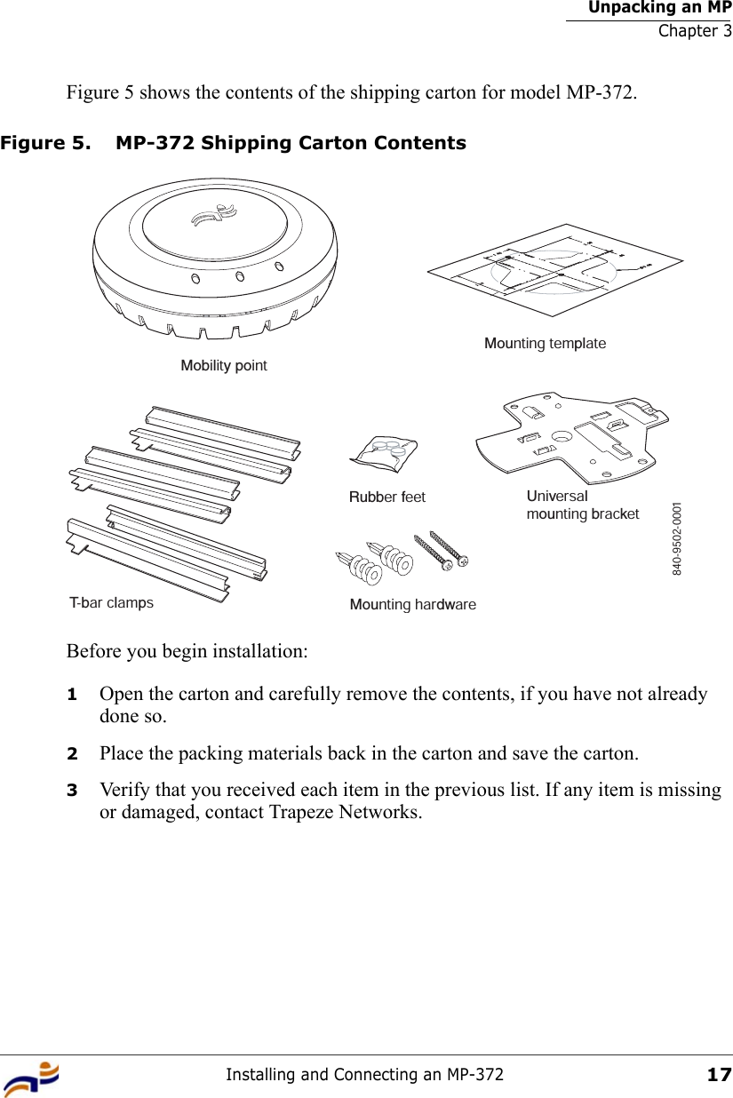 Unpacking an MPChapter 3Installing and Connecting an MP-37217Figure 5 shows the contents of the shipping carton for model MP-372.Figure 5. MP-372 Shipping Carton ContentsBefore you begin installation:1Open the carton and carefully remove the contents, if you have not already done so.2Place the packing materials back in the carton and save the carton.3Verify that you received each item in the previous list. If any item is missing or damaged, contact Trapeze Networks. T-bar clampsMounting templateRubber feet Universalmounting bracketMounting hardwareMobility point840-9502-0001