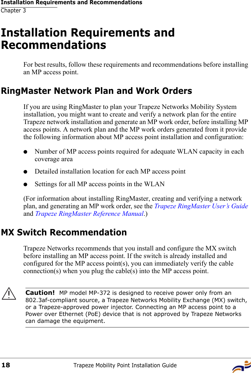 Installation Requirements and RecommendationsChapter 3Trapeze Mobility Point Installation Guide18Installation Requirements and RecommendationsFor best results, follow these requirements and recommendations before installing an MP access point.RingMaster Network Plan and Work OrdersIf you are using RingMaster to plan your Trapeze Networks Mobility System installation, you might want to create and verify a network plan for the entire Trapeze network installation and generate an MP work order, before installing MP access points. A network plan and the MP work orders generated from it provide the following information about MP access point installation and configuration:●Number of MP access points required for adequate WLAN capacity in each coverage area●Detailed installation location for each MP access point●Settings for all MP access points in the WLAN(For information about installing RingMaster, creating and verifying a network plan, and generating an MP work order, see the Trapeze RingMaster User’s Guide and Trapeze RingMaster Reference Manual.)MX Switch RecommendationTrapeze Networks recommends that you install and configure the MX switch before installing an MP access point. If the switch is already installed and configured for the MP access point(s), you can immediately verify the cable connection(s) when you plug the cable(s) into the MP access point.Caution!  MP model MP-372 is designed to receive power only from an 802.3af-compliant source, a Trapeze Networks Mobility Exchange (MX) switch, or a Trapeze-approved power injector. Connecting an MP access point to a Power over Ethernet (PoE) device that is not approved by Trapeze Networks can damage the equipment. 