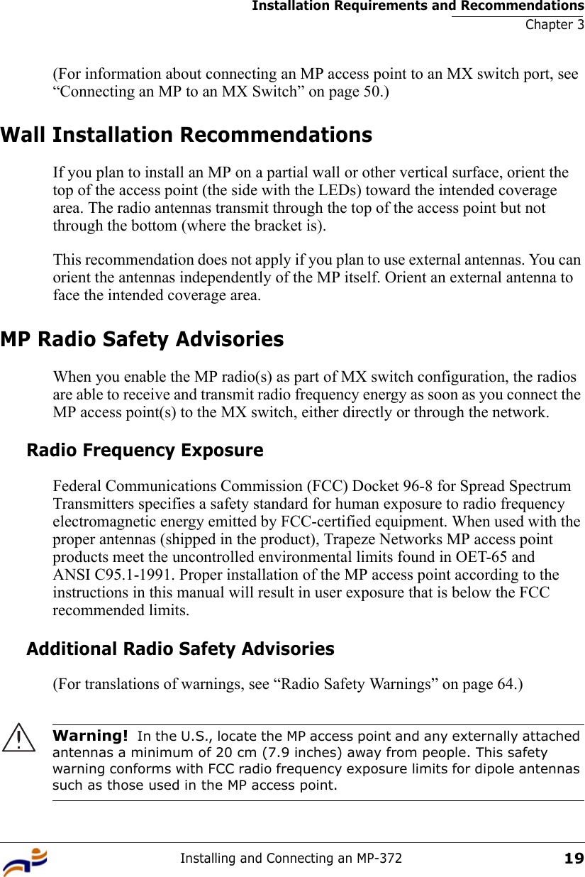 Installation Requirements and RecommendationsChapter 3Installing and Connecting an MP-37219(For information about connecting an MP access point to an MX switch port, see “Connecting an MP to an MX Switch” on page 50.)Wall Installation RecommendationsIf you plan to install an MP on a partial wall or other vertical surface, orient the top of the access point (the side with the LEDs) toward the intended coverage area. The radio antennas transmit through the top of the access point but not through the bottom (where the bracket is). This recommendation does not apply if you plan to use external antennas. You can orient the antennas independently of the MP itself. Orient an external antenna to face the intended coverage area. MP Radio Safety AdvisoriesWhen you enable the MP radio(s) as part of MX switch configuration, the radios are able to receive and transmit radio frequency energy as soon as you connect the MP access point(s) to the MX switch, either directly or through the network. Radio Frequency ExposureFederal Communications Commission (FCC) Docket 96-8 for Spread Spectrum Transmitters specifies a safety standard for human exposure to radio frequency electromagnetic energy emitted by FCC-certified equipment. When used with the proper antennas (shipped in the product), Trapeze Networks MP access point products meet the uncontrolled environmental limits found in OET-65 and ANSI C95.1-1991. Proper installation of the MP access point according to the instructions in this manual will result in user exposure that is below the FCC recommended limits.Additional Radio Safety Advisories(For translations of warnings, see “Radio Safety Warnings” on page 64.)     Warning!  In the U.S., locate the MP access point and any externally attached antennas a minimum of 20 cm (7.9 inches) away from people. This safety warning conforms with FCC radio frequency exposure limits for dipole antennas such as those used in the MP access point. 