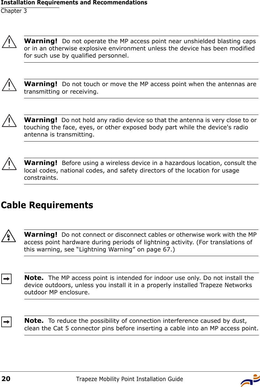 Installation Requirements and RecommendationsChapter 3Trapeze Mobility Point Installation Guide20Cable Requirements  Warning!  Do not operate the MP access point near unshielded blasting caps or in an otherwise explosive environment unless the device has been modified for such use by qualified personnel. Warning!  Do not touch or move the MP access point when the antennas are transmitting or receiving.Warning!  Do not hold any radio device so that the antenna is very close to or touching the face, eyes, or other exposed body part while the device&apos;s radio antenna is transmitting.Warning!  Before using a wireless device in a hazardous location, consult the local codes, national codes, and safety directors of the location for usage constraints.Warning!  Do not connect or disconnect cables or otherwise work with the MP access point hardware during periods of lightning activity. (For translations of this warning, see “Lightning Warning” on page 67.)Note.  The MP access point is intended for indoor use only. Do not install the device outdoors, unless you install it in a properly installed Trapeze Networks outdoor MP enclosure. Note.  To reduce the possibility of connection interference caused by dust, clean the Cat 5 connector pins before inserting a cable into an MP access point.