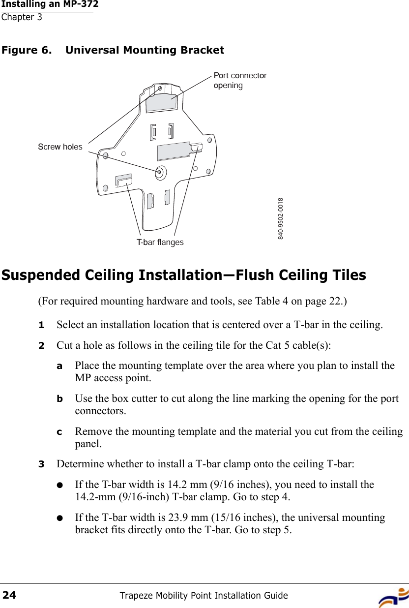 Installing an MP-372Chapter 3Trapeze Mobility Point Installation Guide24Figure 6. Universal Mounting BracketSuspended Ceiling Installation—Flush Ceiling Tiles(For required mounting hardware and tools, see Table 4 on page 22.)1Select an installation location that is centered over a T-bar in the ceiling.2Cut a hole as follows in the ceiling tile for the Cat 5 cable(s):aPlace the mounting template over the area where you plan to install the MP access point.bUse the box cutter to cut along the line marking the opening for the port connectors.cRemove the mounting template and the material you cut from the ceiling panel.3Determine whether to install a T-bar clamp onto the ceiling T-bar:●If the T-bar width is 14.2 mm (9/16 inches), you need to install the 14.2-mm (9/16-inch) T-bar clamp. Go to step 4.●If the T-bar width is 23.9 mm (15/16 inches), the universal mounting bracket fits directly onto the T-bar. Go to step 5.   840-9502-0018Port connectoropeningT-bar flangesScrew holes