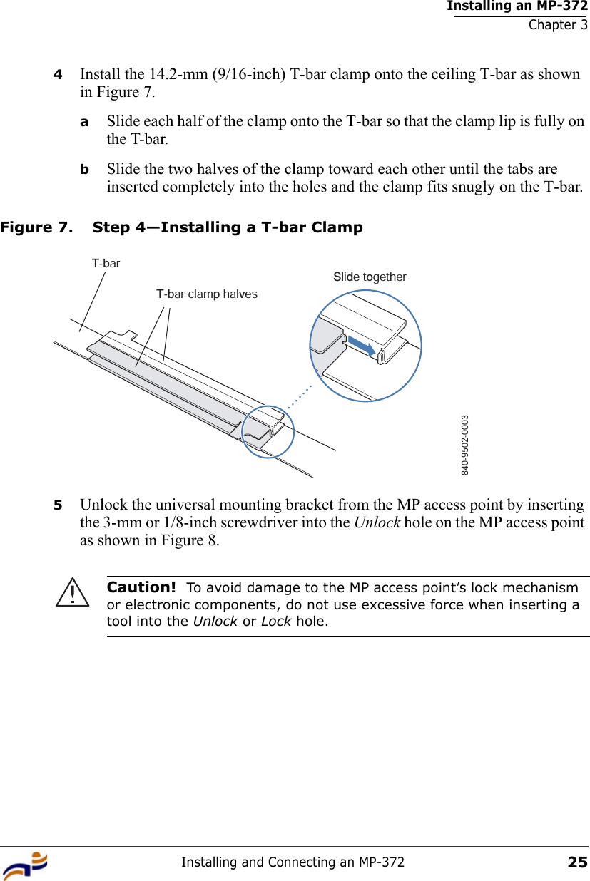 Installing an MP-372Chapter 3Installing and Connecting an MP-372254Install the 14.2-mm (9/16-inch) T-bar clamp onto the ceiling T-bar as shown in Figure 7. aSlide each half of the clamp onto the T-bar so that the clamp lip is fully on the T-bar. bSlide the two halves of the clamp toward each other until the tabs are inserted completely into the holes and the clamp fits snugly on the T-bar.Figure 7. Step 4—Installing a T-bar Clamp5Unlock the universal mounting bracket from the MP access point by inserting the 3-mm or 1/8-inch screwdriver into the Unlock hole on the MP access point as shown in Figure 8.Caution!  To avoid damage to the MP access point’s lock mechanism or electronic components, do not use excessive force when inserting a tool into the Unlock or Lock hole. T-barT-bar clamp halvesSlide together840-9502-0003