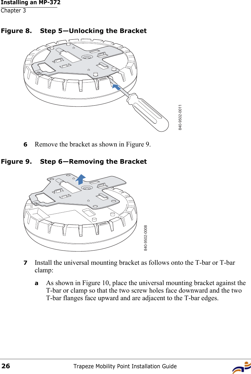 Installing an MP-372Chapter 3Trapeze Mobility Point Installation Guide26Figure 8. Step 5—Unlocking the Bracket6Remove the bracket as shown in Figure 9.Figure 9. Step 6—Removing the Bracket7Install the universal mounting bracket as follows onto the T-bar or T-bar clamp:  aAs shown in Figure 10, place the universal mounting bracket against the T-bar or clamp so that the two screw holes face downward and the two T-bar flanges face upward and are adjacent to the T-bar edges. 840-9502-0011840-9502-0008