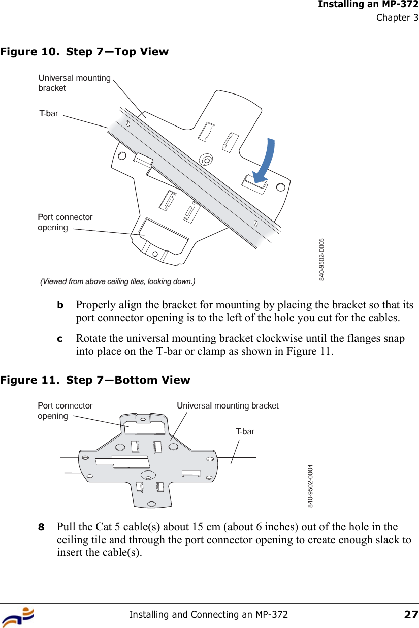 Installing an MP-372Chapter 3Installing and Connecting an MP-37227Figure 10. Step 7—Top ViewbProperly align the bracket for mounting by placing the bracket so that its port connector opening is to the left of the hole you cut for the cables.  cRotate the universal mounting bracket clockwise until the flanges snap into place on the T-bar or clamp as shown in Figure 11.Figure 11. Step 7—Bottom View8Pull the Cat 5 cable(s) about 15 cm (about 6 inches) out of the hole in the ceiling tile and through the port connector opening to create enough slack to insert the cable(s). T-bar(Viewed from above ceiling tiles, looking down.)840-9502-0005Universal mountingbracketPort connectoropeningT- b a rUniversal mounting bracket840-9502-0004Port connectoropening