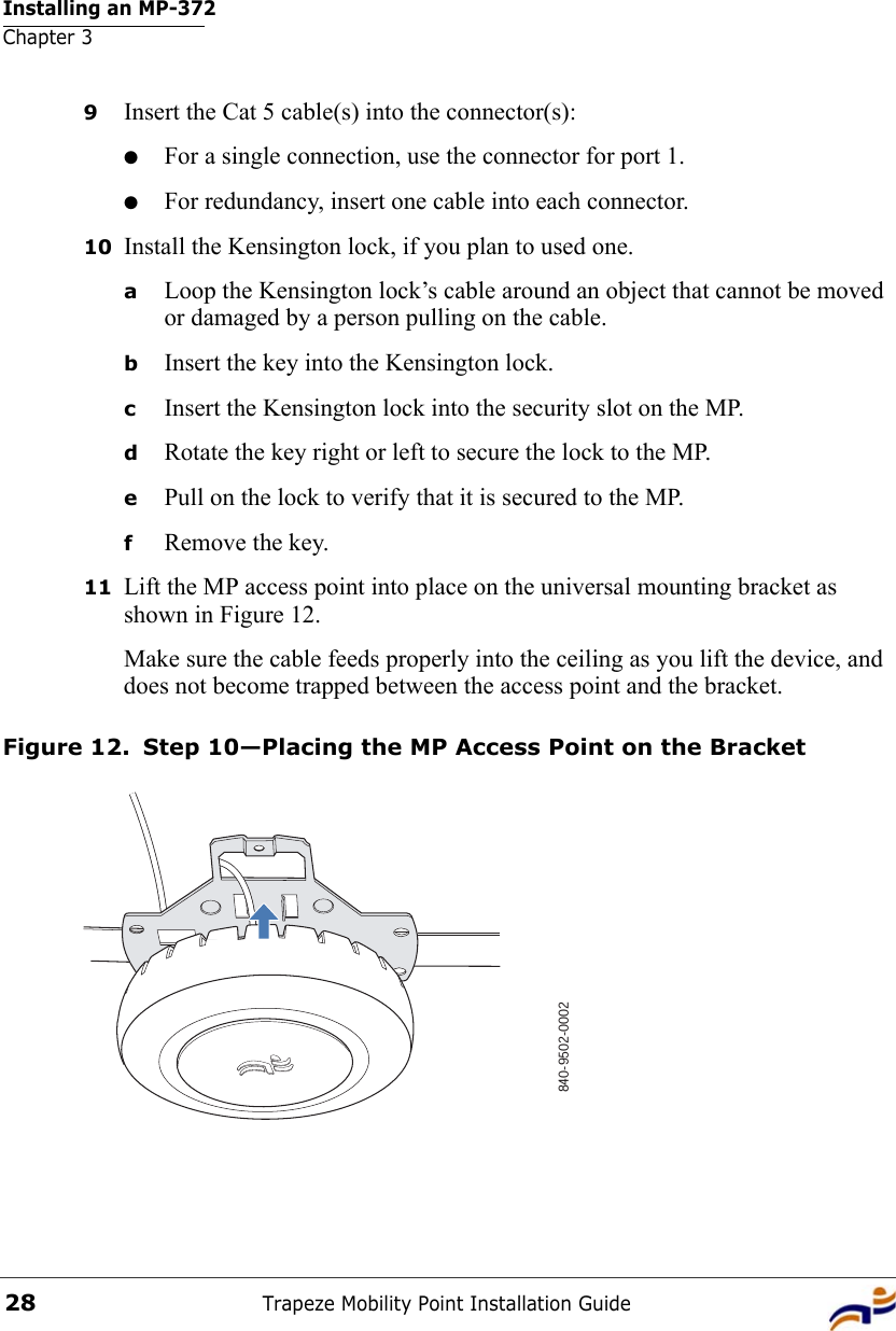 Installing an MP-372Chapter 3Trapeze Mobility Point Installation Guide289Insert the Cat 5 cable(s) into the connector(s):●For a single connection, use the connector for port 1.●For redundancy, insert one cable into each connector. 10 Install the Kensington lock, if you plan to used one.aLoop the Kensington lock’s cable around an object that cannot be moved or damaged by a person pulling on the cable.bInsert the key into the Kensington lock.cInsert the Kensington lock into the security slot on the MP.dRotate the key right or left to secure the lock to the MP. ePull on the lock to verify that it is secured to the MP.fRemove the key.11 Lift the MP access point into place on the universal mounting bracket as shown in Figure 12. Make sure the cable feeds properly into the ceiling as you lift the device, and does not become trapped between the access point and the bracket.Figure 12. Step 10—Placing the MP Access Point on the Bracket840-9502-0002