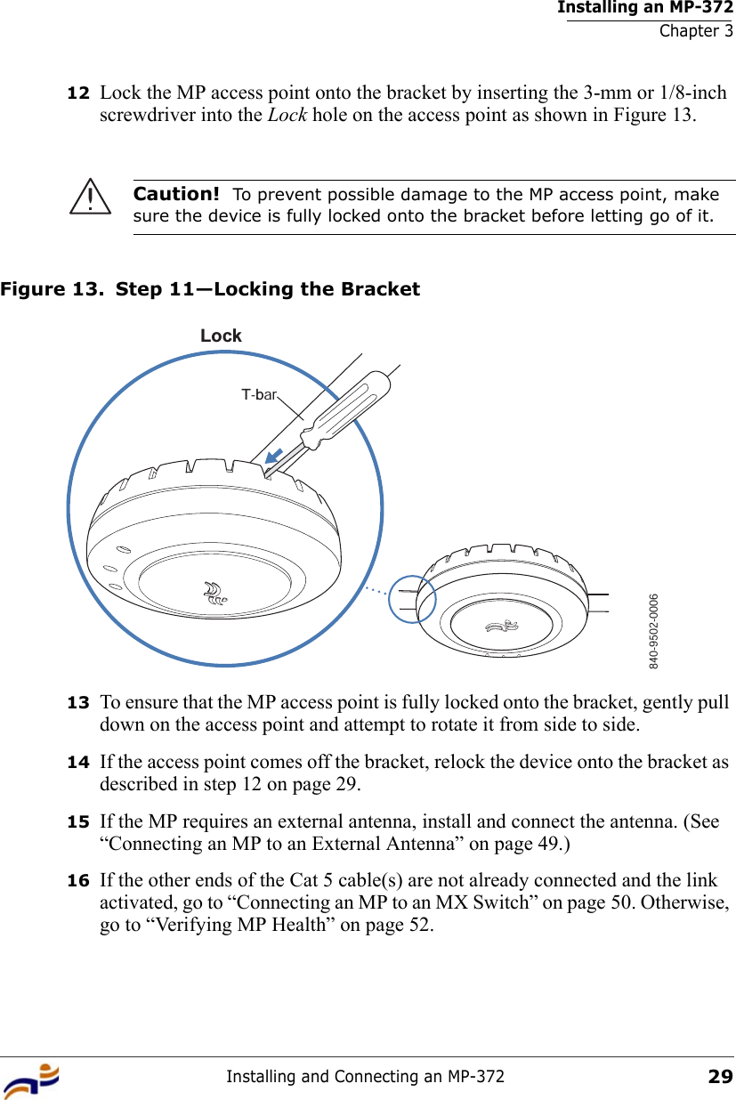 Installing an MP-372Chapter 3Installing and Connecting an MP-3722912 Lock the MP access point onto the bracket by inserting the 3-mm or 1/8-inch screwdriver into the Lock hole on the access point as shown in Figure 13.Figure 13. Step 11—Locking the Bracket13 To ensure that the MP access point is fully locked onto the bracket, gently pull down on the access point and attempt to rotate it from side to side.14 If the access point comes off the bracket, relock the device onto the bracket as described in step 12 on page 29.15 If the MP requires an external antenna, install and connect the antenna. (See “Connecting an MP to an External Antenna” on page 49.)16 If the other ends of the Cat 5 cable(s) are not already connected and the link activated, go to “Connecting an MP to an MX Switch” on page 50. Otherwise, go to “Verifying MP Health” on page 52.Caution!  To prevent possible damage to the MP access point, make sure the device is fully locked onto the bracket before letting go of it.840-9502-0006LockT-bar