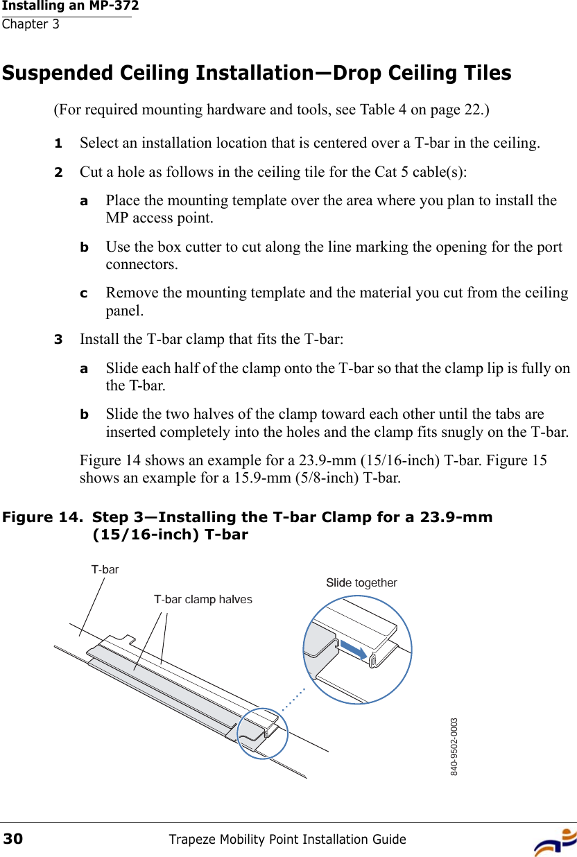 Installing an MP-372Chapter 3Trapeze Mobility Point Installation Guide30Suspended Ceiling Installation—Drop Ceiling Tiles(For required mounting hardware and tools, see Table 4 on page 22.)1Select an installation location that is centered over a T-bar in the ceiling.2Cut a hole as follows in the ceiling tile for the Cat 5 cable(s):aPlace the mounting template over the area where you plan to install the MP access point.bUse the box cutter to cut along the line marking the opening for the port connectors.cRemove the mounting template and the material you cut from the ceiling panel.3Install the T-bar clamp that fits the T-bar: aSlide each half of the clamp onto the T-bar so that the clamp lip is fully on the T-bar. bSlide the two halves of the clamp toward each other until the tabs are inserted completely into the holes and the clamp fits snugly on the T-bar.Figure 14 shows an example for a 23.9-mm (15/16-inch) T-bar. Figure 15 shows an example for a 15.9-mm (5/8-inch) T-bar.Figure 14. Step 3—Installing the T-bar Clamp for a 23.9-mm (15/16-inch) T-barT-barT-bar clamp halvesSlide together840-9502-0003