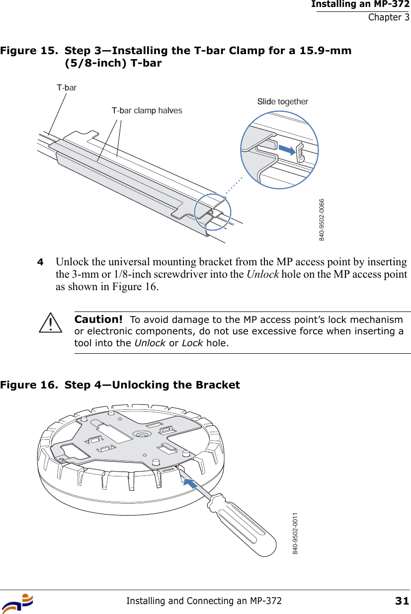 Installing an MP-372Chapter 3Installing and Connecting an MP-37231Figure 15. Step 3—Installing the T-bar Clamp for a 15.9-mm (5/8-inch) T-bar4Unlock the universal mounting bracket from the MP access point by inserting the 3-mm or 1/8-inch screwdriver into the Unlock hole on the MP access point as shown in Figure 16. Figure 16. Step 4—Unlocking the BracketCaution!  To avoid damage to the MP access point’s lock mechanism or electronic components, do not use excessive force when inserting a tool into the Unlock or Lock hole. T-barT-bar clamp halvesSlide together840-9502-0066840-9502-0011