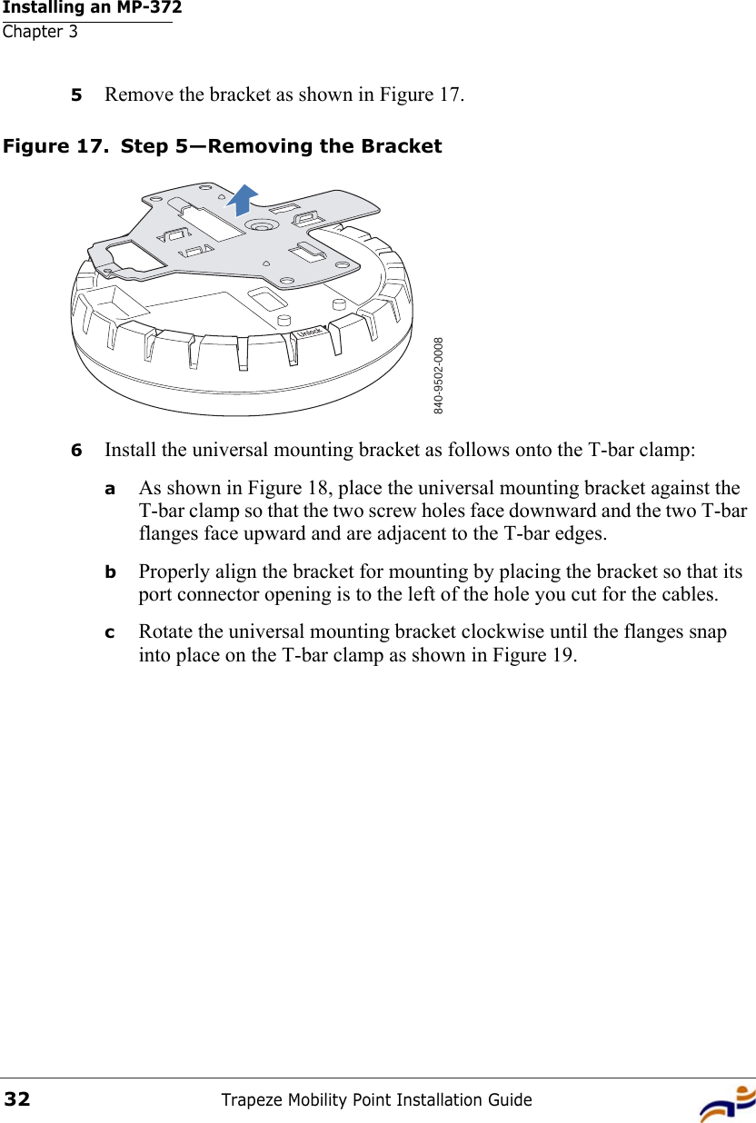 Installing an MP-372Chapter 3Trapeze Mobility Point Installation Guide325Remove the bracket as shown in Figure 17.Figure 17. Step 5—Removing the Bracket6Install the universal mounting bracket as follows onto the T-bar clamp:  aAs shown in Figure 18, place the universal mounting bracket against the T-bar clamp so that the two screw holes face downward and the two T-bar flanges face upward and are adjacent to the T-bar edges. bProperly align the bracket for mounting by placing the bracket so that its port connector opening is to the left of the hole you cut for the cables.  cRotate the universal mounting bracket clockwise until the flanges snap into place on the T-bar clamp as shown in Figure 19.840-9502-0008