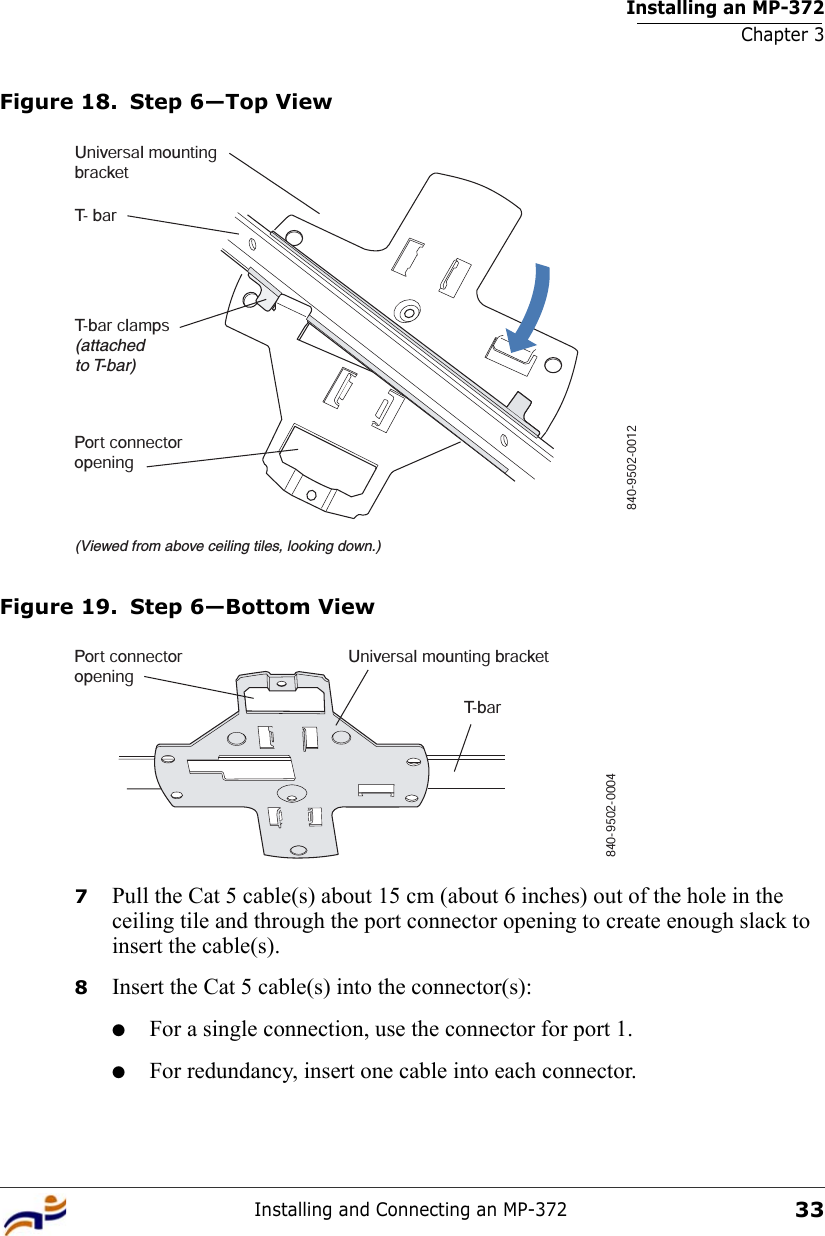 Installing an MP-372Chapter 3Installing and Connecting an MP-37233Figure 18. Step 6—Top ViewFigure 19. Step 6—Bottom View7Pull the Cat 5 cable(s) about 15 cm (about 6 inches) out of the hole in the ceiling tile and through the port connector opening to create enough slack to insert the cable(s). 8Insert the Cat 5 cable(s) into the connector(s):●For a single connection, use the connector for port 1.●For redundancy, insert one cable into each connector. T- barT-bar clamps(attachedto T-bar)Universal mountingbracket840-9502-0012(Viewed from above ceiling tiles, looking down.)Port connectoropeningT- b a rUniversal mounting bracket840-9502-0004Port connectoropening