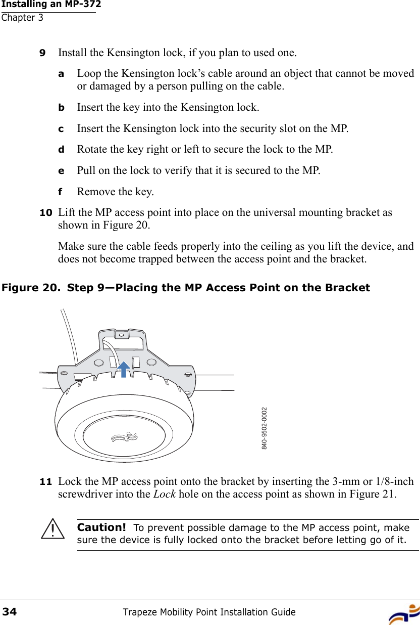 Installing an MP-372Chapter 3Trapeze Mobility Point Installation Guide349Install the Kensington lock, if you plan to used one.aLoop the Kensington lock’s cable around an object that cannot be moved or damaged by a person pulling on the cable.bInsert the key into the Kensington lock.cInsert the Kensington lock into the security slot on the MP.dRotate the key right or left to secure the lock to the MP. ePull on the lock to verify that it is secured to the MP.fRemove the key.10 Lift the MP access point into place on the universal mounting bracket as shown in Figure 20. Make sure the cable feeds properly into the ceiling as you lift the device, and does not become trapped between the access point and the bracket.Figure 20. Step 9—Placing the MP Access Point on the Bracket11 Lock the MP access point onto the bracket by inserting the 3-mm or 1/8-inch screwdriver into the Lock hole on the access point as shown in Figure 21. Caution!  To prevent possible damage to the MP access point, make sure the device is fully locked onto the bracket before letting go of it.840-9502-0002