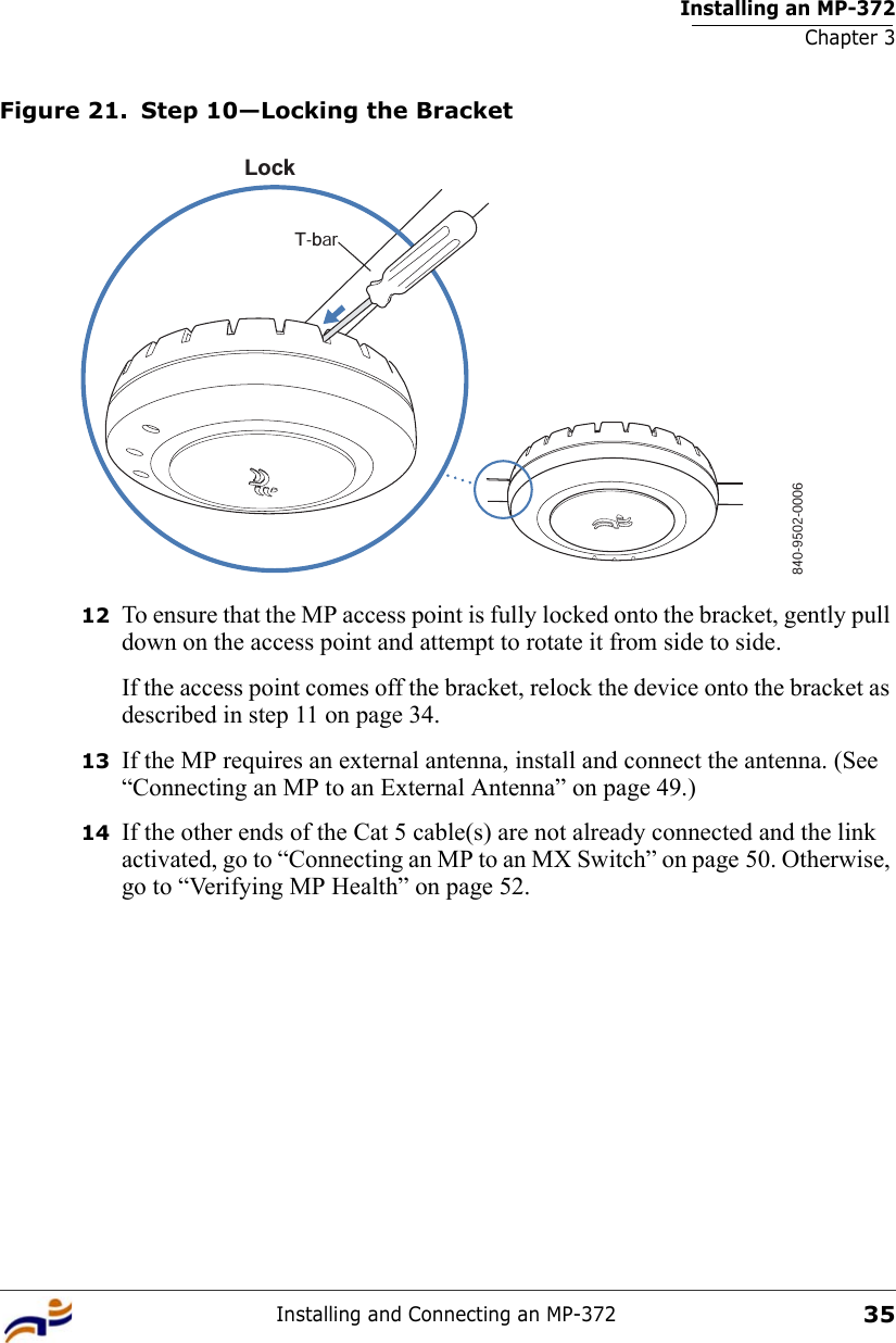 Installing an MP-372Chapter 3Installing and Connecting an MP-37235Figure 21. Step 10—Locking the Bracket12 To ensure that the MP access point is fully locked onto the bracket, gently pull down on the access point and attempt to rotate it from side to side.If the access point comes off the bracket, relock the device onto the bracket as described in step 11 on page 34.13 If the MP requires an external antenna, install and connect the antenna. (See “Connecting an MP to an External Antenna” on page 49.)14 If the other ends of the Cat 5 cable(s) are not already connected and the link activated, go to “Connecting an MP to an MX Switch” on page 50. Otherwise, go to “Verifying MP Health” on page 52.840-9502-0006LockT-bar