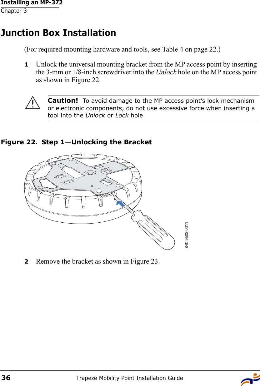 Installing an MP-372Chapter 3Trapeze Mobility Point Installation Guide36Junction Box Installation(For required mounting hardware and tools, see Table 4 on page 22.)1Unlock the universal mounting bracket from the MP access point by inserting the 3-mm or 1/8-inch screwdriver into the Unlock hole on the MP access point as shown in Figure 22.Figure 22. Step 1—Unlocking the Bracket2Remove the bracket as shown in Figure 23.Caution!  To avoid damage to the MP access point’s lock mechanism or electronic components, do not use excessive force when inserting a tool into the Unlock or Lock hole. 840-9502-0011