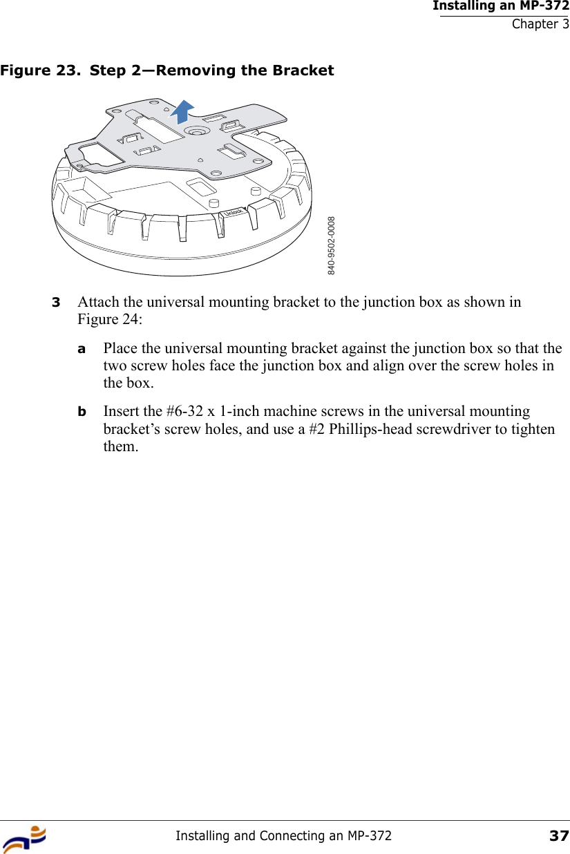 Installing an MP-372Chapter 3Installing and Connecting an MP-37237Figure 23. Step 2—Removing the Bracket3Attach the universal mounting bracket to the junction box as shown in Figure 24:aPlace the universal mounting bracket against the junction box so that the two screw holes face the junction box and align over the screw holes in the box.bInsert the #6-32 x 1-inch machine screws in the universal mounting bracket’s screw holes, and use a #2 Phillips-head screwdriver to tighten them.  840-9502-0008