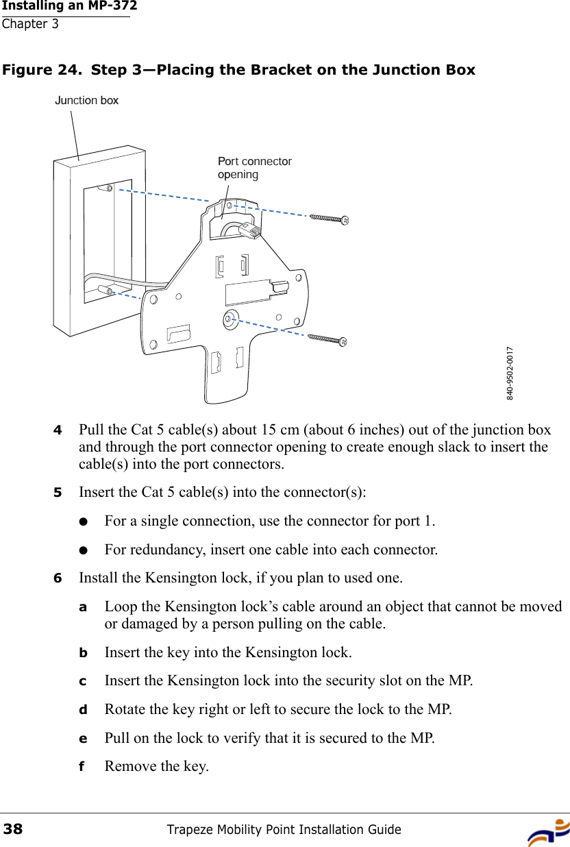 Installing an MP-372Chapter 3Trapeze Mobility Point Installation Guide38Figure 24. Step 3—Placing the Bracket on the Junction Box4Pull the Cat 5 cable(s) about 15 cm (about 6 inches) out of the junction box and through the port connector opening to create enough slack to insert the cable(s) into the port connectors. 5Insert the Cat 5 cable(s) into the connector(s): ●For a single connection, use the connector for port 1.●For redundancy, insert one cable into each connector. 6Install the Kensington lock, if you plan to used one.aLoop the Kensington lock’s cable around an object that cannot be moved or damaged by a person pulling on the cable.bInsert the key into the Kensington lock.cInsert the Kensington lock into the security slot on the MP.dRotate the key right or left to secure the lock to the MP. ePull on the lock to verify that it is secured to the MP.fRemove the key.840-9502-0017Junction boxPort connectoropening