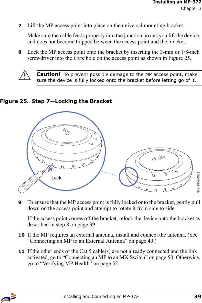 Installing an MP-372Chapter 3Installing and Connecting an MP-372397Lift the MP access point into place on the universal mounting bracket. Make sure the cable feeds properly into the junction box as you lift the device, and does not become trapped between the access point and the bracket.8Lock the MP access point onto the bracket by inserting the 3-mm or 1/8-inch screwdriver into the Lock hole on the access point as shown in Figure 25. Figure 25. Step 7—Locking the Bracket9To ensure that the MP access point is fully locked onto the bracket, gently pull down on the access point and attempt to rotate it from side to side.If the access point comes off the bracket, relock the device onto the bracket as described in step 8 on page 39.10 If the MP requires an external antenna, install and connect the antenna. (See “Connecting an MP to an External Antenna” on page 49.)11 If the other ends of the Cat 5 cable(s) are not already connected and the link activated, go to “Connecting an MP to an MX Switch” on page 50. Otherwise, go to “Verifying MP Health” on page 52.Caution!  To prevent possible damage to the MP access point, make sure the device is fully locked onto the bracket before letting go of it.840-9502-0062Lock