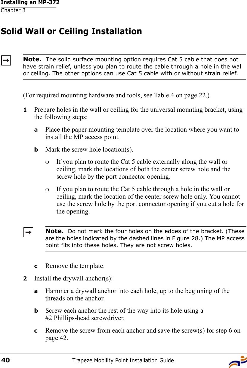 Installing an MP-372Chapter 3Trapeze Mobility Point Installation Guide40Solid Wall or Ceiling Installation(For required mounting hardware and tools, see Table 4 on page 22.)1Prepare holes in the wall or ceiling for the universal mounting bracket, using the following steps:  aPlace the paper mounting template over the location where you want to install the MP access point.bMark the screw hole location(s).❍If you plan to route the Cat 5 cable externally along the wall or ceiling, mark the locations of both the center screw hole and the screw hole by the port connector opening. ❍If you plan to route the Cat 5 cable through a hole in the wall or ceiling, mark the location of the center screw hole only. You cannot use the screw hole by the port connector opening if you cut a hole for the opening. cRemove the template.2Install the drywall anchor(s):aHammer a drywall anchor into each hole, up to the beginning of the threads on the anchor.bScrew each anchor the rest of the way into its hole using a #2 Phillips-head screwdriver.cRemove the screw from each anchor and save the screw(s) for step 6 on page 42.Note.  The solid surface mounting option requires Cat 5 cable that does not have strain relief, unless you plan to route the cable through a hole in the wall or ceiling. The other options can use Cat 5 cable with or without strain relief.Note.  Do not mark the four holes on the edges of the bracket. (These are the holes indicated by the dashed lines in Figure 28.) The MP access point fits into these holes. They are not screw holes.