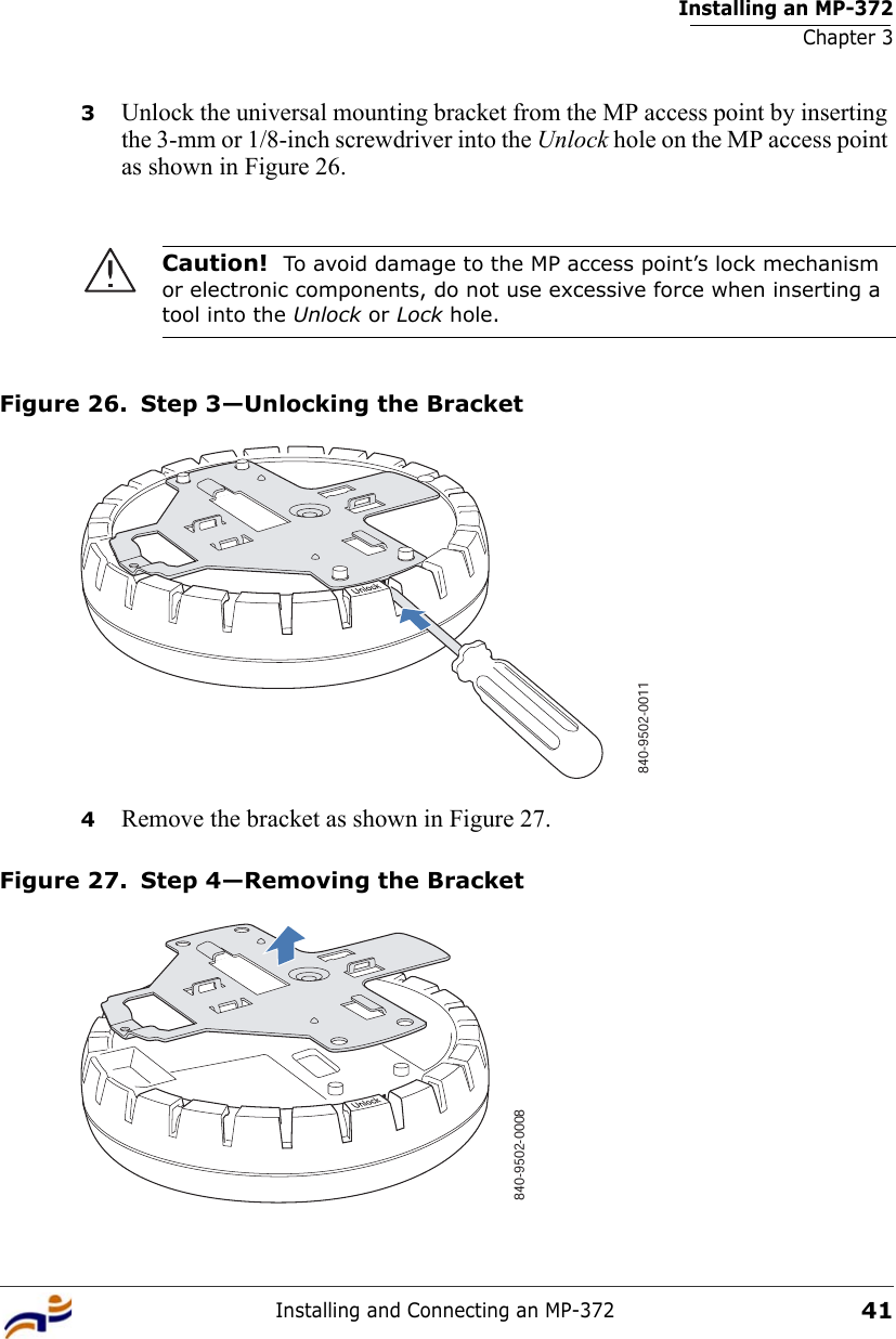 Installing an MP-372Chapter 3Installing and Connecting an MP-372413Unlock the universal mounting bracket from the MP access point by inserting the 3-mm or 1/8-inch screwdriver into the Unlock hole on the MP access point as shown in Figure 26.Figure 26. Step 3—Unlocking the Bracket4Remove the bracket as shown in Figure 27.Figure 27. Step 4—Removing the BracketCaution!  To avoid damage to the MP access point’s lock mechanism or electronic components, do not use excessive force when inserting a tool into the Unlock or Lock hole. 840-9502-0011840-9502-0008