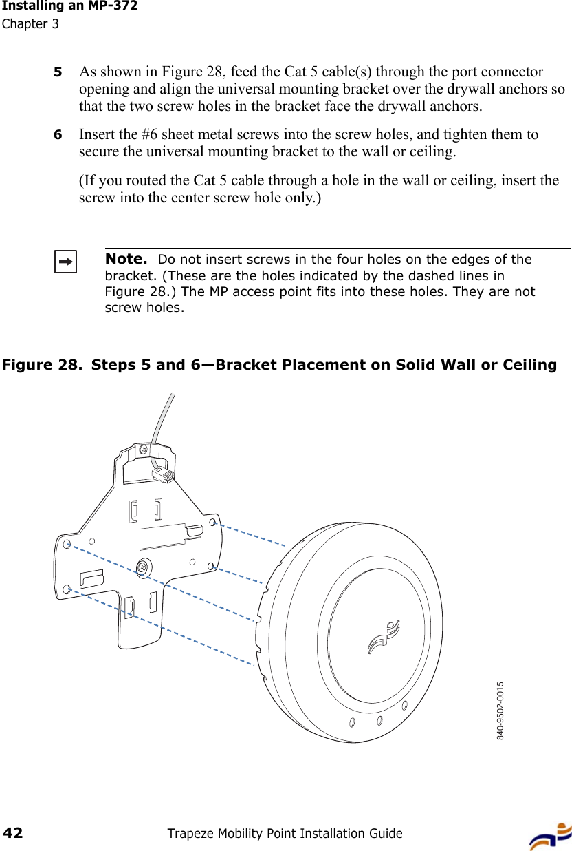 Installing an MP-372Chapter 3Trapeze Mobility Point Installation Guide425As shown in Figure 28, feed the Cat 5 cable(s) through the port connector opening and align the universal mounting bracket over the drywall anchors so that the two screw holes in the bracket face the drywall anchors.6Insert the #6 sheet metal screws into the screw holes, and tighten them to secure the universal mounting bracket to the wall or ceiling. (If you routed the Cat 5 cable through a hole in the wall or ceiling, insert the screw into the center screw hole only.) Figure 28. Steps 5 and 6—Bracket Placement on Solid Wall or CeilingNote.  Do not insert screws in the four holes on the edges of the bracket. (These are the holes indicated by the dashed lines in Figure 28.) The MP access point fits into these holes. They are not screw holes.840-9502-0015