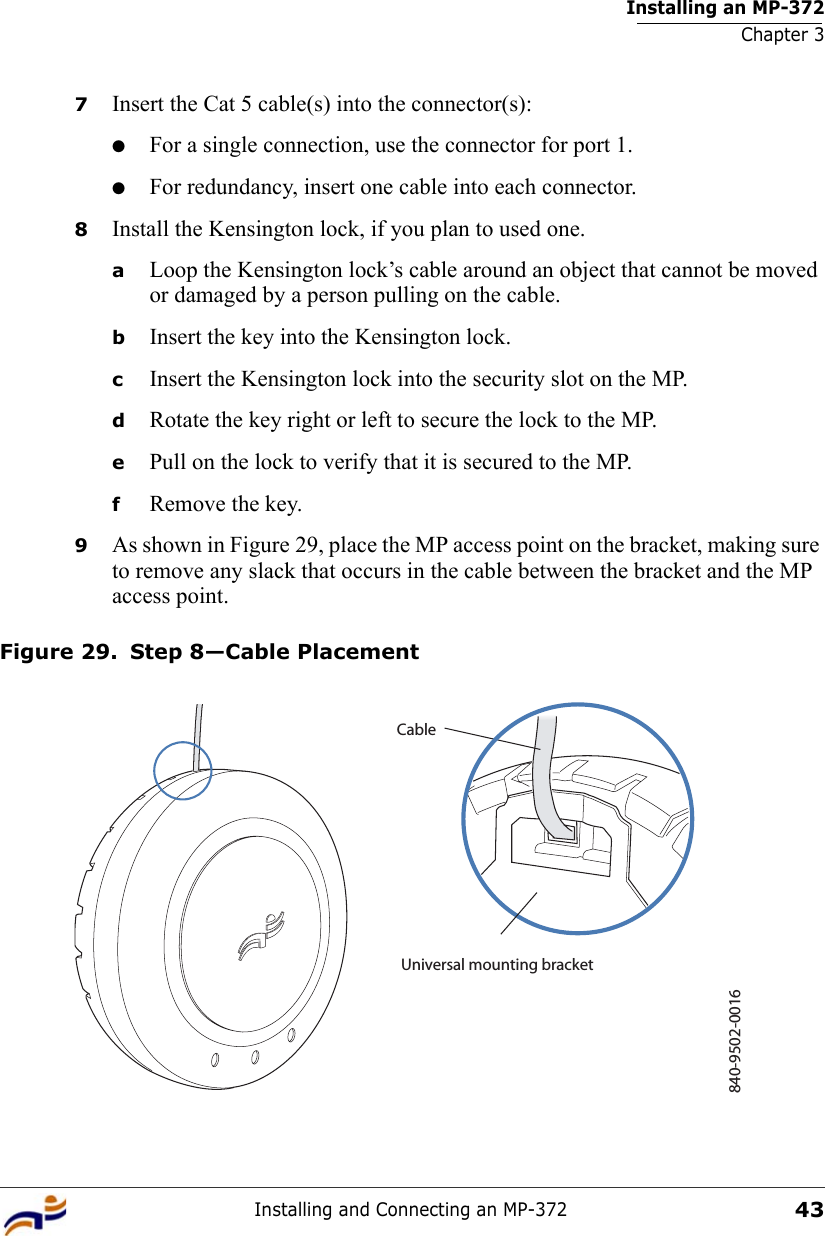 Installing an MP-372Chapter 3Installing and Connecting an MP-372437Insert the Cat 5 cable(s) into the connector(s):●For a single connection, use the connector for port 1.●For redundancy, insert one cable into each connector. 8Install the Kensington lock, if you plan to used one.aLoop the Kensington lock’s cable around an object that cannot be moved or damaged by a person pulling on the cable.bInsert the key into the Kensington lock.cInsert the Kensington lock into the security slot on the MP.dRotate the key right or left to secure the lock to the MP. ePull on the lock to verify that it is secured to the MP.fRemove the key.9As shown in Figure 29, place the MP access point on the bracket, making sure to remove any slack that occurs in the cable between the bracket and the MP access point.Figure 29. Step 8—Cable Placement840-9502-0016Universal mounting bracketCable