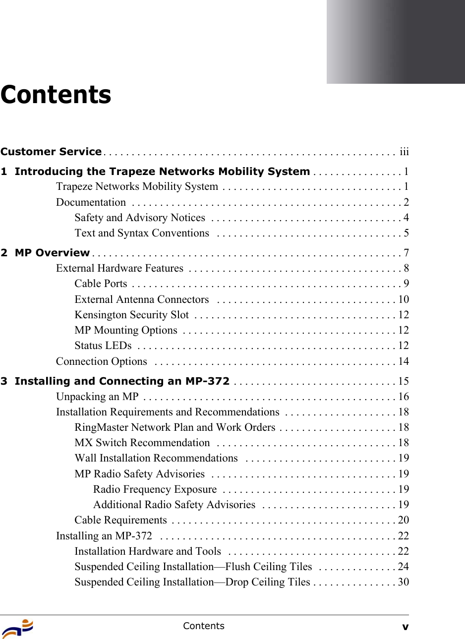 Contents vContentsCustomer Service . . . . . . . . . . . . . . . . . . . . . . . . . . . . . . . . . . . . . . . . . . . . . . . . . . . .  iii1  Introducing the Trapeze Networks Mobility System . . . . . . . . . . . . . . . . 1Trapeze Networks Mobility System  . . . . . . . . . . . . . . . . . . . . . . . . . . . . . . . . 1Documentation  . . . . . . . . . . . . . . . . . . . . . . . . . . . . . . . . . . . . . . . . . . . . . . . . 2Safety and Advisory Notices  . . . . . . . . . . . . . . . . . . . . . . . . . . . . . . . . . . 4Text and Syntax Conventions   . . . . . . . . . . . . . . . . . . . . . . . . . . . . . . . . . 52  MP Overview . . . . . . . . . . . . . . . . . . . . . . . . . . . . . . . . . . . . . . . . . . . . . . . . . . . . . . . 7External Hardware Features  . . . . . . . . . . . . . . . . . . . . . . . . . . . . . . . . . . . . . . 8Cable Ports  . . . . . . . . . . . . . . . . . . . . . . . . . . . . . . . . . . . . . . . . . . . . . . . . 9External Antenna Connectors   . . . . . . . . . . . . . . . . . . . . . . . . . . . . . . . . 10Kensington Security Slot  . . . . . . . . . . . . . . . . . . . . . . . . . . . . . . . . . . . . 12MP Mounting Options  . . . . . . . . . . . . . . . . . . . . . . . . . . . . . . . . . . . . . . 12Status LEDs  . . . . . . . . . . . . . . . . . . . . . . . . . . . . . . . . . . . . . . . . . . . . . . 12Connection Options   . . . . . . . . . . . . . . . . . . . . . . . . . . . . . . . . . . . . . . . . . . . 143  Installing and Connecting an MP-372 . . . . . . . . . . . . . . . . . . . . . . . . . . . . . 15Unpacking an MP  . . . . . . . . . . . . . . . . . . . . . . . . . . . . . . . . . . . . . . . . . . . . . 16Installation Requirements and Recommendations  . . . . . . . . . . . . . . . . . . . . 18RingMaster Network Plan and Work Orders . . . . . . . . . . . . . . . . . . . . . 18MX Switch Recommendation  . . . . . . . . . . . . . . . . . . . . . . . . . . . . . . . . 18Wall Installation Recommendations   . . . . . . . . . . . . . . . . . . . . . . . . . . . 19MP Radio Safety Advisories  . . . . . . . . . . . . . . . . . . . . . . . . . . . . . . . . . 19Radio Frequency Exposure  . . . . . . . . . . . . . . . . . . . . . . . . . . . . . . . 19Additional Radio Safety Advisories  . . . . . . . . . . . . . . . . . . . . . . . . 19Cable Requirements  . . . . . . . . . . . . . . . . . . . . . . . . . . . . . . . . . . . . . . . . 20Installing an MP-372   . . . . . . . . . . . . . . . . . . . . . . . . . . . . . . . . . . . . . . . . . . 22Installation Hardware and Tools  . . . . . . . . . . . . . . . . . . . . . . . . . . . . . . 22Suspended Ceiling Installation—Flush Ceiling Tiles  . . . . . . . . . . . . . . 24Suspended Ceiling Installation—Drop Ceiling Tiles . . . . . . . . . . . . . . . 30