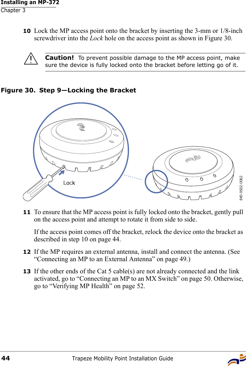 Installing an MP-372Chapter 3Trapeze Mobility Point Installation Guide4410 Lock the MP access point onto the bracket by inserting the 3-mm or 1/8-inch screwdriver into the Lock hole on the access point as shown in Figure 30.Figure 30. Step 9—Locking the Bracket11 To ensure that the MP access point is fully locked onto the bracket, gently pull on the access point and attempt to rotate it from side to side.If the access point comes off the bracket, relock the device onto the bracket as described in step 10 on page 44.12 If the MP requires an external antenna, install and connect the antenna. (See “Connecting an MP to an External Antenna” on page 49.)13 If the other ends of the Cat 5 cable(s) are not already connected and the link activated, go to “Connecting an MP to an MX Switch” on page 50. Otherwise, go to “Verifying MP Health” on page 52.Caution!  To prevent possible damage to the MP access point, make sure the device is fully locked onto the bracket before letting go of it.840-9502-0062Lock